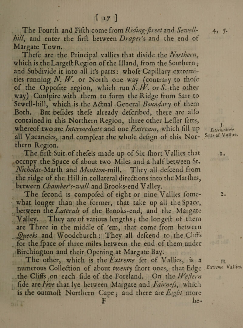 4> y- The Fourth and Fifth come from Riding-ft re et and Sewell- hill, and enter the firlt between Draper's and the end of: Margate Town. Thefe are the Principal vallies that divide the Northern? which is the Largeft Region of the Ifland, from the Southern ; and Subdivide it into all it’s parts: whofe Capillary extremi¬ ties running N, W. or North one way (contrary to thofe of the Oppofite region, which run S. IV. or S. the other way) Confpire with them to form the Ridge from Sarr to Sewell-hill, which is the ACtual General Boundary of them Both. But befides thefe already defcribed, there are alfo contained in this Northern Region, three other Leffer fetts, whereof two are Intermediate and one Extream, which fill up all Vacancies, and compleat the whole defign of this Nor¬ thern Region. The firft Suit of thefeis made up of Six fiiort Vallies that occupy the Space of about two Miles and a half between St. Nicholas-Marlh and Monkton-mill. They all defcend from the ridge of the Hill in collateral directions into the Marfhes, between Chamber's-wall and Brooks-end Valley. The fecond is compofed of eight or nine Vallies fome- what longer than the former, that take up all the Space, between tht Laterals of the Brooks-end, and the Margate Valley. They are of various lengths $ the longed of them are Three in the middle of ’em, that come from between Queeks and Woodchurch : They all defcend to the Cliffs for the fpace of three miles between the end of them under Birchington and their Opening at Margate Bay. The other, which is the Extreme fet of Vallies, is a numerous Collection of about twenty fhort ones, that Edge the Cliffs on each fide of the Foreland. On the Weftern fide arc Five that lye between Margate and Fairnefs, which is the outmoft Northern Cape $ and there are Eight more F be- !. Sells of Vallies. 1. Z. IT. Extrtmc Vallies.