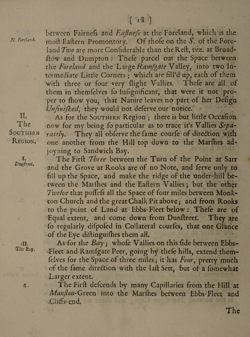 II. The Southern Region. f. Da&ftreet. ‘II. 'The Biy. Me [ r8 ] . 0 • * ♦ • ♦**,•» f between Fairnefs and F^afinefs at the Foreland, which is the moft Eaflern Promontory, Of thofe on the S, of the Fore¬ land Two are more Conhderable than the Reft, viz. at Broad- (low and Dumpton : Thefe parcel out the Space between the Foreland and the Large Ramfgate Valley, into two In¬ termediate Little Corners ,• which are fill’d up, each of them with three or four very flight Vallies. Thefe are all of them in themfelves lo Infignificant, that were it not pro¬ per to fliow you, that Nature leaves no part of her Defiga Urifimfhed, they would not deferve our notice. As for the Southern Region there is but little Occafion now for my being fo particular as to trace it’s Vallies Sepa¬ rately. They all obferve the fame courfe of direction with one another from the Hill top down to the Marfhes ad- joyning to Sandwich Bay. The Firft Three between the Turn of the Point at Sarr and the Grove at Rooks are of no Note, and ferve only to fill up the Space, and make the ridge of the under-hill be¬ tween the Mai flies and the Eaflern Vallies; but the other Twelve that poflefs all the Space of four miles between Monk- ton Church and the great Chalk Pit above,- and from Rooks to the point of Land at Ebbs-Fleet below : Thefe are of Equal extent, and come down from Dunftreet. They are fo regularly difpofed in Collateral courfes, that one Glance f-of the Eye diftinguifhes them all. As for the Bay whofe Vallies on this fide between Ebbs- Fleet and Ramfgate Peer, going by thefe hills, extend them¬ felves for the Space of three miles; it has Four, pretty much of the fame direction with the 1 aft Sect, but of a fomewhat Larger extent. The Firft defeends by many Capillaries from the Hill at Manjlon-Gvcen into the Marihes between Ebbs-Fleet and -.Cliffs-end.