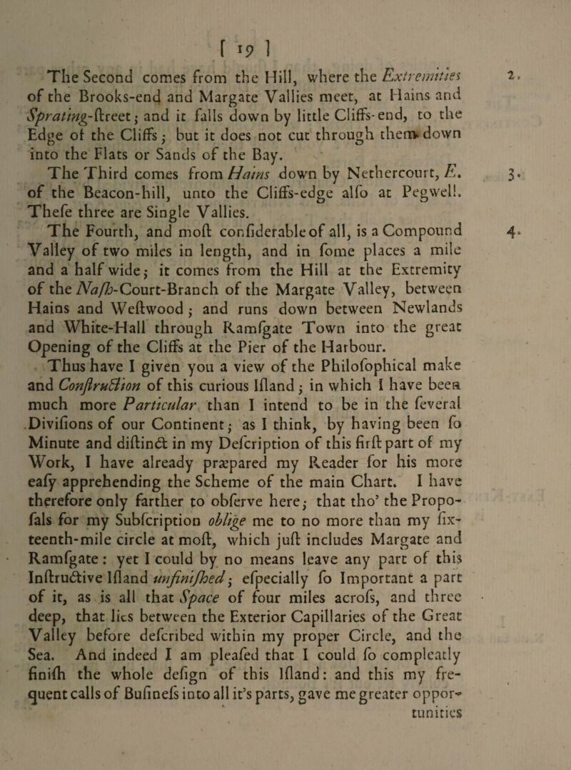 2. The Second comes from the Hill, where the Extremities of the Brooks-end and Margate Vallies meet, at Mains and Sprating-{\.reet; and it falls down by little Cliffs-end, to the Edge of the Cliffs; but it does not cut through thenv down into the Flats or Sands of the Bay. The Third comes from Hams down by Nethercourt, E. of the Beacon-hill, unto the Cliffs-edge alfo at Pegwelh Thefe three are Single Vallies. The Fourth, and moft confiderableof all, is a Compound 4, Valley of two miles in length, and in fome places a mile and a half wide,* it comes from the Hill at the Extremity of the Court-Branch of the Margate Valley, between Hains and Weftwood ,* and runs down between Newlands and White-Hall through Ramfgate Town into the great Opening of the Cliffs at the Pier of the Harbour. Thus have I given you a view of the Philofophical make and Conflrufflion of this curious Ifland 5 in which I have been much more Particular than I intend to be in the feveral Divifions of our Continent,* as I think, by having been fo Minute and diftindt in my Defcription of this firftpart of my Work, I have already prepared my Reader for his more eafy apprehending the Scheme of the main Chart. I have therefore only farther to obferve here; that tho5 the Propo- fals for my Subfcription oblige me to no more than my fix- teenth-mile circle at moft, which juft includes Margate and Ramfgate: yet I could by no means leave any part of this Inftrudtive Ifland unfinijhed efpecially fo Important a part of it, as is all that Space of four miles acrofs, and three deep, that lies between the Exterior Capillaries of the Great Valley before defcribed within my proper Circle, and the Sea. And indeed I am pleafed that I could fo compleatly finifti the whole defign of this Ifland: and this my fre¬ quent calls of Bufinefs into all it’s parts, gave me greater oppor¬ tunities