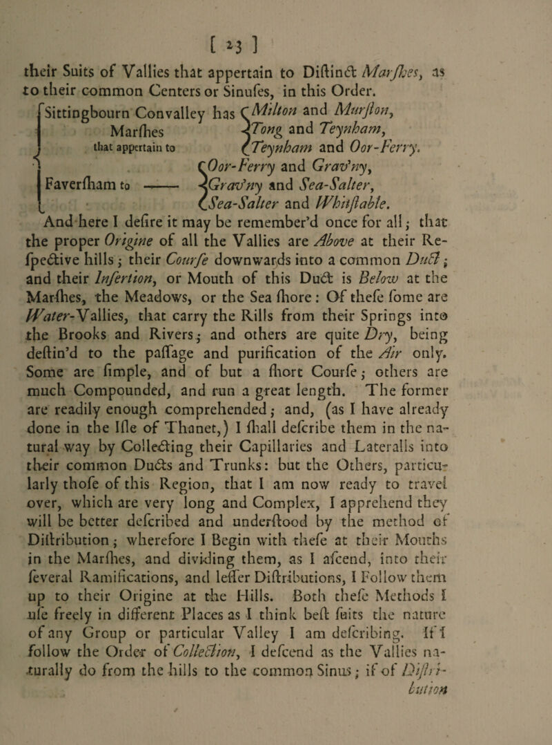 [ 2 3 1 their Suits of Vallies that appertain to Diftincffc Marjhe$} as to their common Centers or Sinufes, in this Order. Sittingbourn Convalley has CMilton and Murjton, Marfhes FTortg and Teynham, that appertain to ([Teynham and 0 or-Ferry. I CO or-Ferry and Grav'ny, I Faverfham to —.. <GrarJny and Sea-Saltery CSea-Salter and Whit ft able. And here I defire it may be remember’d once for all; that the proper Origme of all the Vallies are Above at their Re- fpe&ive hills \ their Courfe downwards into a common DuB; and their Infertion, or Mouth of this Dud: is Below at the Marfhes, the Meadows, or the Sea fhore : Of thefe fiome are Water-Vallies, that carry the Rills from their Springs into the Brooks and Rivers • and others are quite Dryy being deftin’d to the paffage and purification of the Air only. Some are fimple, and of but a fhort Courfe,* others are much Compounded, and run a great length. The former are readily enough comprehended,* and, (as I have already done in the Ifle of Thanet,) I {hall defcribe them in the na¬ tural way by Collecting their Capillaries and Lateralis into their common Du&s and Trunks: but the Others, particu¬ larly thofe of this Region, that l am now ready to travel over, which are very long and Complex, I apprehend they will be better deferibed and underftood by the method of Dillribution; wherefore I Begin with thefe at their Mouths in the Marfhes, and dividing them, as 1 aficend, into their leveral Ramifications, and leffer Diftributions, I Follow them up to their Origine at the Hills. Both thefe Methods l ufe freely in different Places as I think bed fuits the nature of any Group or particular Valley I am deferibing. if! follow the Order of Collection y I defeend as the Vallies na¬ turally do from the hills to the common Sinus; if of Diftri- bution