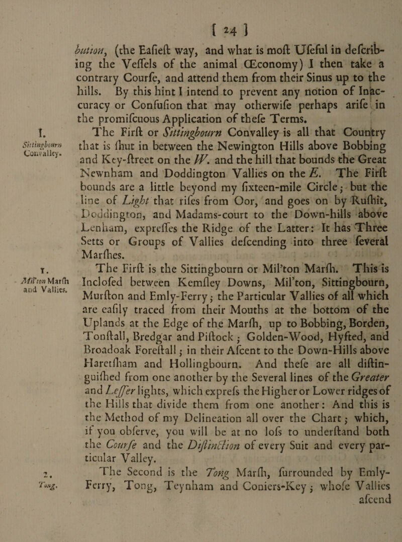 I. Sittingbourn Conv alley. I. MU'ton Marfa and Valiies. Tmg. [ 24 ] button, (the Eafieft way, and what is mod Ufeful in defcrib- ing the Veflels of the animal (Economy) I then take a contrary Courfe, and attend them from their Sinus up to the hills. By this hint I intend to prevent any notion of Inac¬ curacy or Confufion that may otherwife perhaps arife in the promifcuous Application of thefe Terms. The Firft or Sittingbourn Convalley is all that Country that is (hut in between the Newington Hills above Bobbing and Keyftreet on the IV. and the hill that bounds the Great Newnham and Doddington Valiies on the E. The Firft bounds are a little beyond my fixteen-mile Circle,* but the line of Light that rifes from Oor, and goes on by Ruftiit, Doddington, and Madams-court to the Down-hills above Lenham, expreffes the Ridge of the Latter: It has Three Setts or Groups of Valiies defcending into three feveral Mar flies. The Firft is the Sittingbourn or Mil’ton Marfh. This is Inclofed between Kemfley Downs, Mil’ton, Sittingbourn, Murfton and Emly-Ferry; the Particular Valiies of all which are eafily traced from their Mouths at the bottom of the Uplands at the Edge of the Marfh, up to Bobbing, Borden, Tonftall, Bredgar and Piftock • Golden-Wood, Hyfted, and Broadoak Foreftall •> in their Afcent to the Down-Hills above Haretlliam and Hollingbourn. And thefe are all diftin- guifhed from one another by the Several lines of the Greater and Lejfer lights, which exprefs the Higher or Lower ridges of the Hills that divide them from one another: And this is the Method of my Delineation all over the Chart •> which, if you obferve, you will be at no lofs to underftand both the Comfe and the DtJlintTion of every Suit and every par¬ ticular Valley. The Second is the Tong Marfh, furrounded by Emly- Ferry, Tong, Teynham and Coniers-Key; whofe Valiies afcend 1