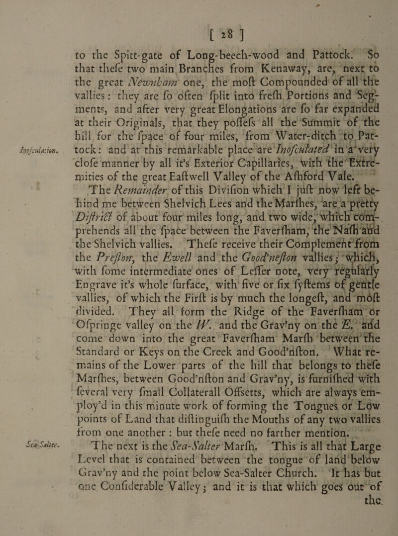 [ >8 ] to the Spitt-gate of Long-beech-wood and Pattock. So that thefe two main Branches from Kenaway, are, next to the great Newnham one, the mod Compounded of all the vallles: they are fo often fplit into frefh Portions and Seg¬ ments, and after very great Elongations are fo far expanded at their Originals, that they poffefs all the Summit of the hill for the fpace of four miles, from Water-ditch to Pat¬ tock: and at this remarkable place axzlnofculatedinfrxexy ciofe manner by all it’s Exterior Capillaries, with the Extre¬ mities of the great Eaft well Valley of the Afhford Vale. The Remainder of this Divifion which I juft now left be¬ hind me between Shelvich Lees and theMarlhes, Jare a pretty DtftriB of about four miles long, and two wide, which corri- prehends all the fpace between the Faverfham, the Nafh atfd the Shelvich vallies. Thefe receive their Complement from the Preflon\ the Ewell and the Good'neflon vallies; which, with fome intermediate ones of Lefter note, very regularly Engrave it’s whole furface, with five or fix fyftems of gentfe vallies, of which the Firft is by much the longeft, and moft divided. They all form the Ridge of the Faverfham or Ofpringe valley on the W. and the Grav’ny on the E. add come down into the great Faverfham Marfh between the Standard or Keys on the Creek and Good’nfton. What re¬ mains of the Lower parts of the hill that belongs to thefe Marfhes, between Good’nfton and Grav’ny, is furnifhed with fcveral very fmail Collaterall Offsetts, which are always em¬ ploy’d in this minute work of forming the Tongues or Low points of Land that diftinguifh the Mouths of any two vallies from one another : but thefe need no farther mention. The next is the Sea-Salter Marfn, This is all that Large Level that is contained between the tongue of land below Grav’ny and the point below Sea-Salter Church. It has but one Confiderable Valley; and it is that which goes out of the.