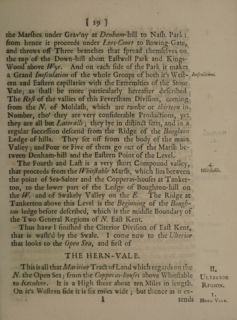 [ ] the Marflies under Grav’ny at Denham-hill to Nafti Park: from hence it proceeds under Lees-Court to Bowing-Gate, and throws off Three branches that fpread themfelves on the top of the Down-hill about Eaftwell Park and Kings- Wood above Wye. And on each fide of the Park it makes a Grand Inofculation of the whole Groups of both it’s Weft- i»o]c»tkm>* ern and Eaftern capillaries with the Extremities of the Stour Vale,* as (hall be more particularly hereafter defcribed. The Reft of the vallies of this Feverfham Divifion, coming from the N. of Moldafti, which are twelve or thirteen in. Number, tho’ they are very confiderable Productions, yet they are all but Lateralis; they lye in diftind fetts, and in a regular fucceflion defcend from the Ridge of the Houghton Ledge of hills. They fet off from the body of the main Valley; and Four or Five of them go out of the Marfii be¬ tween Denham-hill and the Eaftern Point of the Level. The Fourth and Laft is a very fhort Compound valley, 4. that proceeds from the [Vhitftable Marfii, which lies between \vhuft*h the point of Sea-Salter and the Copperas-houfes at Tanker- ton, to the lower part of the Ledge of Boughton-hill on the IV. and of Swakely Valley on the E, The Ridge at Tankerton above this Level is the Beginning of the Bough- ton ledge before defcribed, which is the middle Boundary of the Two General Regions of N. Eaft Kent. Thus have I finifhed the Citerior Divifion of Eaft Kent,, that is waflfd by the Swale. I come now to the Ulterior that looks to the Open Sea, and firft of THE HERN-VALE. This is all that Maritine TraCf of Land which regards on the N. the Open Sea,* from the Copperas-houfes above Whitftable to Reculver. It is a High (here about ten Miles in length. On it’s Weftern fide it is fix miles wide • but thence as it ex- I tends IT. Ulterior Rfgion. T. Hkkn Vale.