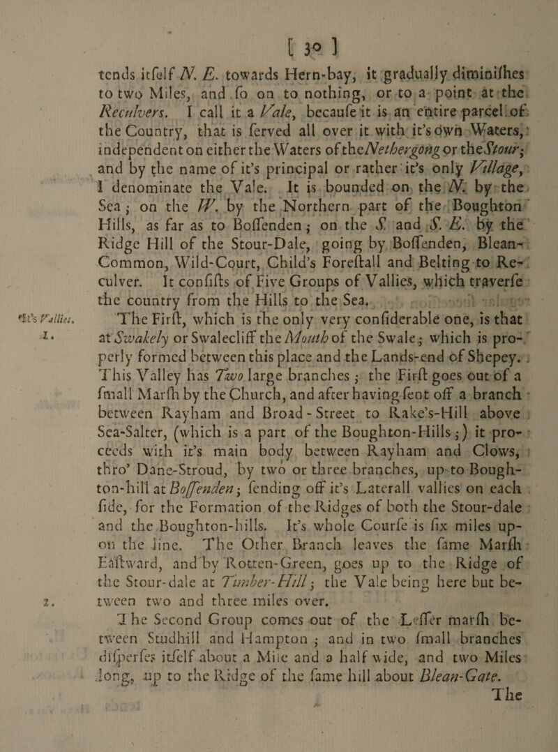 nt% rallies. X. t 3° ] tends itfelf /V. towards Hern-bay, it gradually diminilhes to two Miles, and fo on to nothing, or to a point at the Reculvers. I call it a Vale, becaufe it is an entire parcel of the Country, that is ferved all over it with it’s own Waters, independent on either the Waters of thzNethergdng or theStour* and by the name of it’s principal or rather it’s only Village, 1 denominate the Vale. It is bounded on the N. by the Sea,- on the W. by the Northern part of the Boughton Hills, as far as to Boffenden^ on the S', and S'. E. by the Ridge Hill of the Stour-Dale, going by Boffenden, Blean- Common, Wild-Court, Child’s Foreftall and Belting to Re* culver. It confifts of Five Groups of Vallies, which traverfe the country from the Hills to the Sea, The Firft, which is the only very confiderable one, is that at Swakely orSwalecliff the Mouth oi the Swale - which is pro¬ perly formed between this place and the Lands-end of Shepey. . This Valley has Two large branches; the Firft goes out of a fmall Marfh by the Church, and after having fent off* a branch between Rayham and Broad - Street to Rake’s-Hill above Sea-Salter, (which is a part of the Boughton-Hills,-) it pro¬ ceeds with it’s main body between Rayham and Clows, thro’ Dane-Stroud, by two or three branches, up to Bough- ton-hill at Boffenden-, fending off it’s Laterall vallies on each fide, for the Formation of the Ridges of both the Stour-dale and the Bonghton-hills. It’s whole Cotirfe is fix miles up¬ on the line. The Other Branch leaves the fame Marfh Ea'ftward, and by Rotten-Green, goes up to the Ridge of the Stour-dale at Timber-Hill $ the Vale being here but be¬ tween twro and three miles over. rI he Second Group comes out of the Leffer marfh be¬ tween Studhill and Hampton • and in two fmall branches difperfe? itfelf about a Mile and a half wide, and two Miles Jong, up to the Pvidge of the fame hill about Blean-Gate. The \