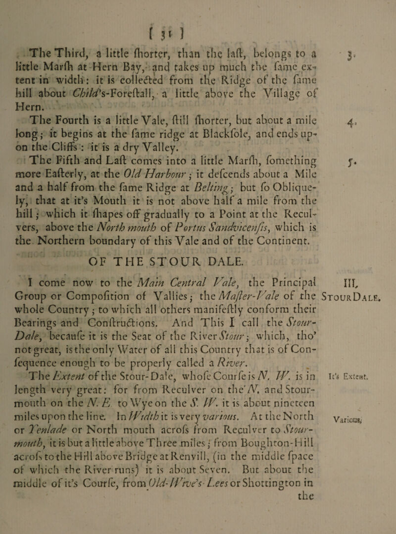 [31) The Third, a little fliorter, than the lad, belongs to a - j, little Marfh at Hern Bay, and takes up much the fame ex* tent in width: it is collected from the Ridge of the fame hill about Child's-Foreftal!,- a little above the Village of Hern. The Fourth is a little Vale, (till fhorter, but about a mile 4= long,* it begins at the fame ridge at Blackfole, and ends up¬ on the Cliffs : it is a dry Valley. The Fifth and Laft comes into a little Marfh, fomething y, more Eafterly, at the Old Harbour• it defeends about a Mile and a half from the fame Ridge at Beltings but Co Oblique¬ ly, that at it’s Mouth it is not above half a mile from the hill; which it fhapes off gradually to a Point at the Reco¬ vers, above the North mouth of Port us Sandvicenfis, which is the Northern boundary of this Vale and of the Continent. OF THE STOUR DALE. I come now to the Main Central Vale, the Principal Ilf Group or Compofition of V allies ^ the Mafter -Vale of the StourDale. whole Country,- to which all others manifeflly conform their Bearings and Conftru&ions. And This I call the Stour- Dale, becaufe it is the Seat of the River Stour; which, tho’ not great, is the only Water of all this Country that is of Con- fequence enough to be properly called a River. The Extent of the Stour- Dale, whofe Courfeis N. W. is in it’s Extent, length very great: for from Reculver on the’A*, and Stour- mouth on the N. E to Wye on the S. IE. it is about nineteen miles upon the line. In Width it is very various. At the North Various, or Yenlade or North mouth acrofs from Reculver to Stour- mouth, it is but a little above Three miles • from Boughton-Hiil acrofs to the HI HI above Bridge at Renvill, (in the middle fpace of which the River runs) it is about Seven. But about the middle of it’s Courfe, from Old-Wive’s- Lees ox Shottington in the