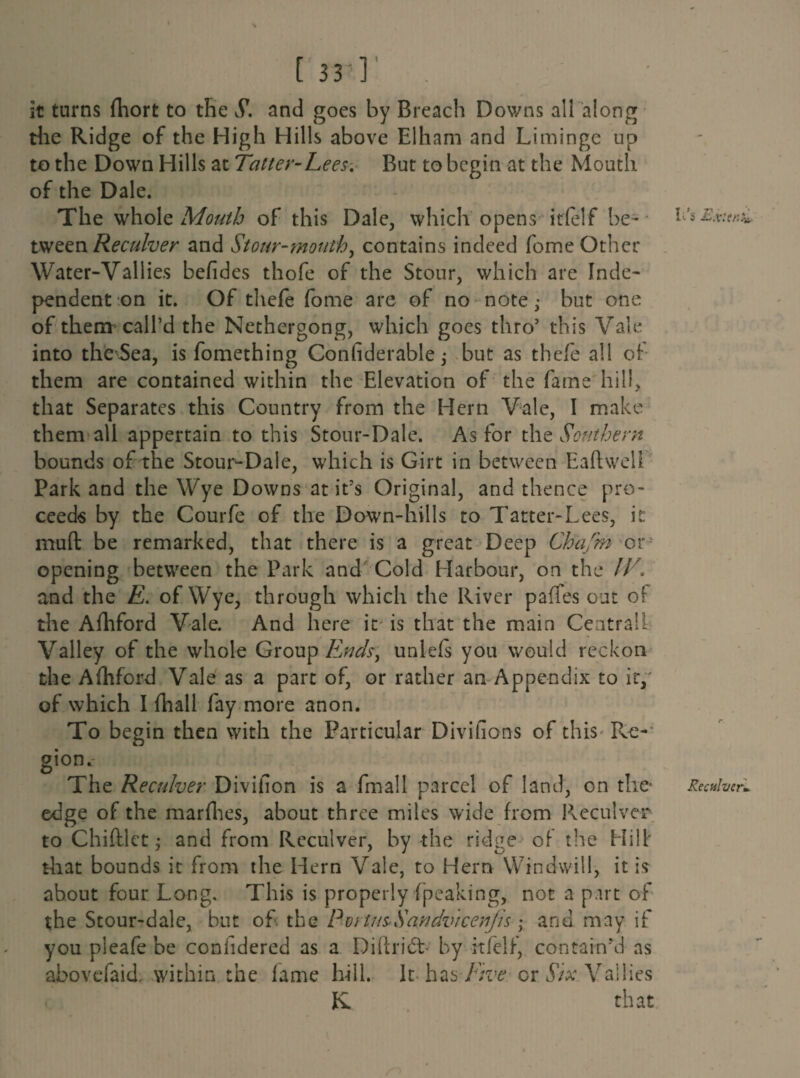 it turns fhort to the S. and goes by Breach Downs all along the Ridge of the High Hills above Elham and Liminge up to the Down Hills at Tatter-Lees. But to begin at the Mouth of the Dale. The whole Mouth of this Dale, which opens irfelf be¬ tween Re culver and Stour-mouthy contains indeed fome Other Water-Vallies befides thofe of the Stour, which are Inde¬ pendent on it. Of tliefe fome are of no note; but one of them call’d the Nethergong, which goes thro5 this Vale into the Sea, is fomething Conliderable; but as thefe all of them are contained within the Elevation of the fame hill, that Separates this Country from the Hern Vale, I make them all appertain to this Stour-Dale. As for the Southern bounds of the Stour-Dale, which is Girt in between Eaftwell Park and the Wye Downs at it’s Original, and thence pro¬ ceeds by the Courfe of the Down-hills to Tatter-Lees, it muft be remarked, that there is a great Deep Chafm or opening between the Park and Cold Harbour, on the IV. and the E. of Wye, through which the River paffes out of the Afhford Vale. And here it is that the main Central! Valley of the whole Group Ends, unlefs you would reckon the Afhford Vale as a part of, or rather an Appendix to it,' of which I fhall fay more anon. To begin then with the Particular Divifions of this Re-* gion. o The Reculver Divifion is a fmall parcel of land, on the* edge of the marfhes, about three miles wide from Reculver to Chifllet; and from Reculver, by the ridge of the Hill' that bounds it from the Hern Vale, to Hern Windwili, it is about four Long. This is properly {peaking, not a part of the Stour-dale, but of the Portns-Sandvicenjis • and may if you pleafe be coniidered as a Diftridb by irfelf, contain'd as abovefaid. within the lame bill. It has Free cr Six Vallies K that \ It’s Exit it*s. Receiver*