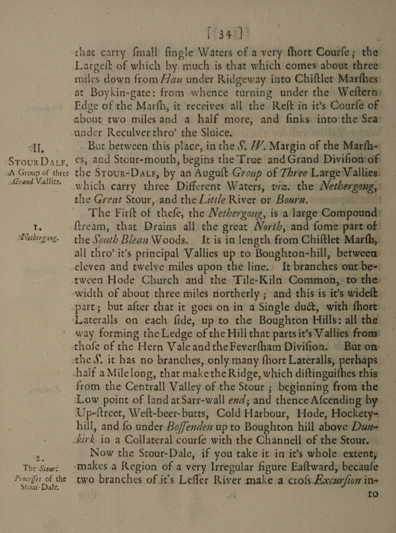 A Group of three ■Grand ViiUies. T. jPletb-crgoxg, •2. The Scuuri Ptocejfc: of the Stour- Dale. that carry fmall Angle Waters of a very faort Courfe; the Largeft of which by much is that which comes about three miles down from Han under Ridgeway into Chiftlet Marfhes at Boykin-gate: from whence turning under the Weftern Edge of the Marfii, it receives all the Reft in it’s Courfe of about two miles and a half more, and finks into the Sea under Reculver thro’ the Sluice. But between this place, in the S\ W. Margin of the Marfa- the Stour-Dalf, by an Auguft Group of Three Large Vallies which carry three Different Waters, viz. the Nether gong, the Great Stour, and the. Little River or Bourn. The Firft of thefe, the Nether gong, is a large Compound ftream, that Drains all the great North, and fome part of the South Blean Woods. It is in length from Chiftlet Marfa, all thro’it’s principal Vallies up to Boughton-hill, between eleven and twelve miles upon the line. It branches out be¬ tween Hode Church and the Tile-Kiln Common, to the width of about three miles northerly ; and this is it’s wideft part; but after that it goes on in a Single du<ft, with faort Lateralis on each fide, up to the Boughton Hills: all the way forming the Ledge of the Hill that parts it’s Vallies from thofe of the Hern Vale and the Feverfaam Divifion. But on the S. it has no branches, only many faort Lateralis, perhaps half aMilelong, that maketheRidge,which diftinguifaes this from the Centrall Valley of the Stour ; beginning from the Low point of land atSarr-wall end- and thence Afcending by UpTfreet, Weft-beer-butts, Cold Harbour, Hode, Hockety- hill, and fo under Boffenden up to Boughton hill above Dun- Mirk in a Collateral courfe with the Channell of the Stour. Nov/ the Stour-Dale, if you take it in it’s whole extent^ makes a Region of a very Irregular figure Eaftward, becaufe two branches of it’s Leffer River make a ciok-Excurfion in* to