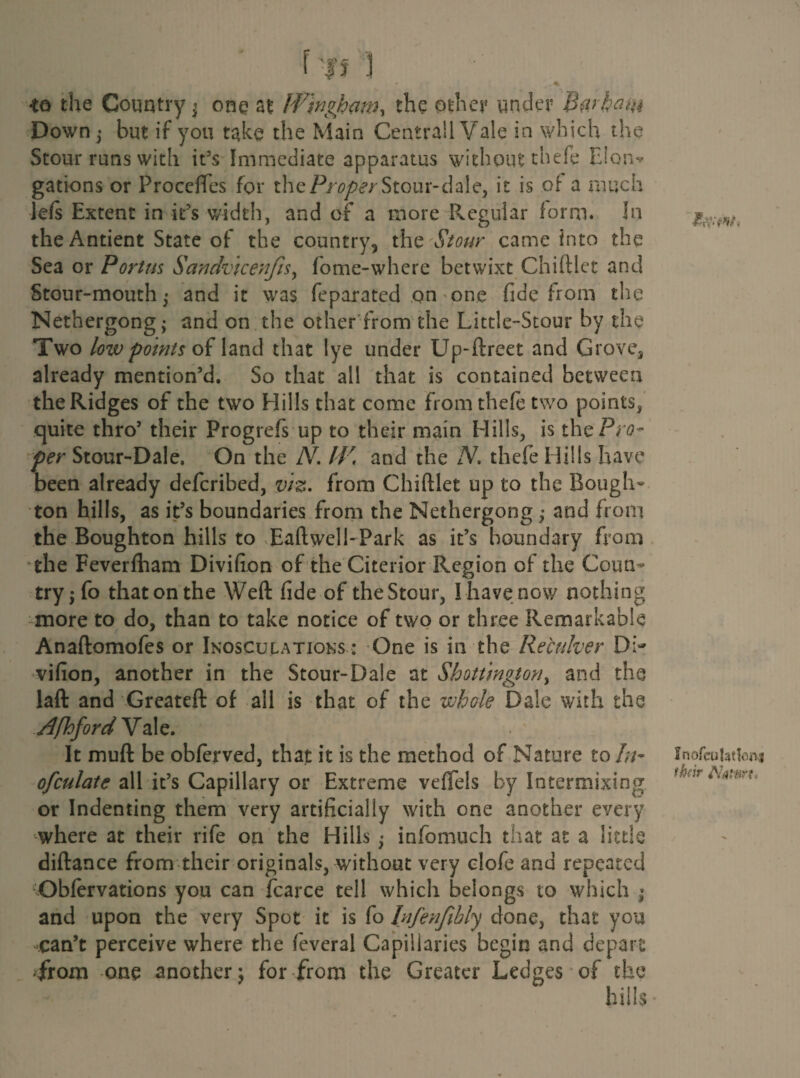 f'l'f ] - f .^1 *o the Country; one at Wingham, the other under Barham Down ; but if you take the Main Centrall Vale in which the Stour runs with it’s Immediate apparatus without thefe Eion^ gations or ProccfTes for the/V-oper Stour-dale, it is of a much left Extent in it’s width, and of a more Regular form. In the Antient State of the country, the Stour came into the Sea or Portus Sandvicenfis, fome-where betwixt Chiftiet and Stour-mouth • and it was feparated on one fide from the Nethergong; and on the other from the Little-Stour by the Two low points of land that lye under Up-ftreet and Grave., already mention’d. So that all that is contained between the Ridges of the two Hills that come from thefe two points* quite thro’ their Progrefs up to their main Hills, is the/Vfl- per Stour-Dale, On the JV. IV, and the N. thefe Hills have been already deferibed, viz. from Chiftiet up to the Bough- ton hills, as it’s boundaries from the Nethergong; and from the Boughton hills to Eaftwell-Park as it’s boundary from the Feverfham Divifion of the Citerior Region of the Coun¬ try; fo thatonthe Weft fide of theStour, Ihavenow nothing more to do, than to take notice of two or three Remarkable Anaftomofes or Inosculations : One is in the Receiver Di¬ vifion, another in the Stour-Dale at Shottington, and the laft and Greateft: of all is that of the whole Dale with the Afhford Vale. It muft be obferved, that it is the method of Nature to/;/- ofculate all it’s Capillary or Extreme vefiels by Intermixing or Indenting them very artificially with one another every where at their rife on the Hills; infomuch that at a little diftance from their originals, without very clofe and repeated Obfervations you can fcarce tell which belongs to which ; and upon the very Spot it is fo Infenfihly done, that you can’t perceive where the feveral Capillaries begin and depart ;from one another; for from the Greater Ledges of the hills * \ InofcuUtlonj thfir AWfirfv