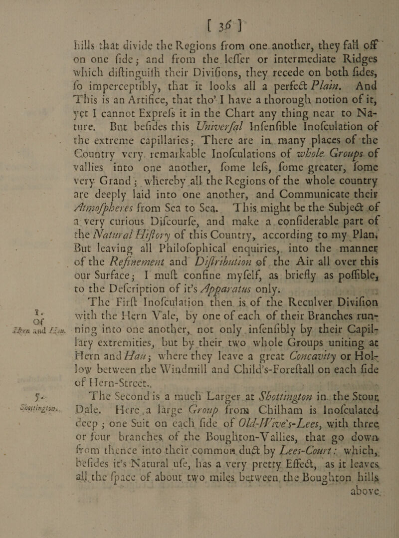 frills that divide the Regions from one another, they fall off on one fide; and from the leffer or intermediate Ridges which diftinguilh their Divifions, they recede on both fides, fo imperceptibly, that it looks all a perfect Plain. And This is an Artifice, that tho’ I have a thorough notion of it, yet I cannot Exprefs it in the Chart any thing near to Na¬ ture. But befides this Umverfal Infenfible Inofculation of the extreme capillaries; There are in ,many places of the Country very remarkable Inofculations of whole. Groups of vallies into one another, fome lefs, fome greater, fome very Grand ; whereby all the Regions of the whole country are deeply laid into one another, and Communicate their AtmoJpher.es from Sea to Sea. 1 his might be the Subject of a very curious Difcourfe, and make a confiderable part of the Natural H'zftory of this Country, according to my Plan. But leaving all Philofophical enquiries,, into the manner of the Refinement and D 'tfinhuUon of the Air all over this our Surface; I mull: confine myfelf, as briefly as poffible, to the Defcription of itApparatus only. The Firft: Inofculation then is of the Reculver Divifion * j. with the Hern Vale, by one of each of their Branches run- II? m a ad Hju. ning into one another, not only infenfibly by their Capil¬ lary extremities, but by their two whole Groups uniting at Hern and Hau-> where they leave a great Concavity or Hol¬ low between the Windmill and Child’s-Foreftall on each fide of Hern-Street.. 5- The Second is a much Larger at Shattington in. the Stout SwttingtQi}., Dale. Here,a large Group from Chilham is Inofculated deep ; one Suit on each fide of Old-lVlve's-Lees, with three or four branches, ol the Boughton-Vallies, that go down from thence into their common dud by Lees-Court: which, befides it’s Natural ufe, has a very pretty Effed, as it leaves all the fpace of about two miles between the Boughton hills above