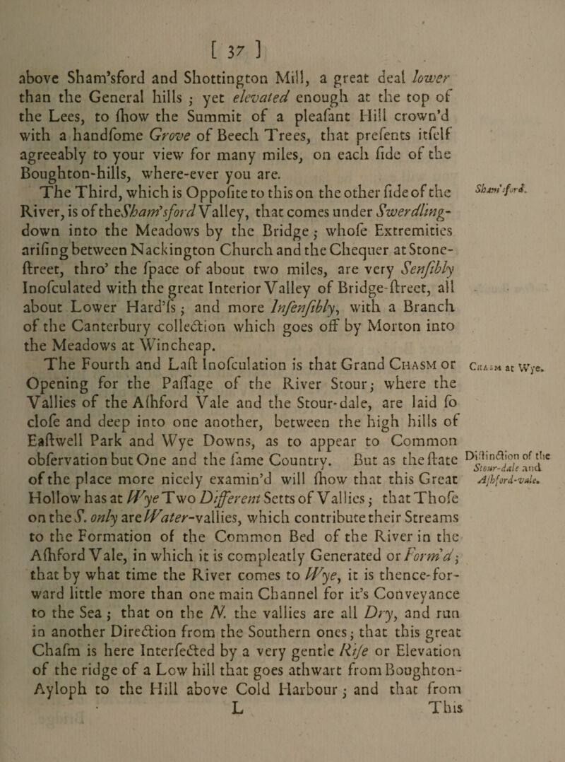 Slum*-for a. above Sham’sford and Shottington Mill, a great deal lower than the General hills ; yet elevated enough at the top of the Lees, to fhow the Summit of a pleafant Hill crown’d with a handfome Grove of Beech Trees, that prefects itfelf agreeably to your view for many miles, on each fide of the Boughton-hills, where-ever you are. The Third, which is Oppofiteto this on the other fide of the River, is of thtSharrfsford Valley, that comes under Swerdhng- down into the Meadows by the Bridge ,• whole Extremities arifing between Nackington Church and the Chequer at Stone- ftreet, thro’ the /pace of about two miles, are very Senfibly Inofculated with the great Interior Valley of Bridge direct, all about Lower Hard’fs • and more lnfenfibly, with a Branch of the Canterbury collection which goes off by Morton into the Meadows at Wincheap. The Fourth and Lafl lnofculation is that Grand Chasm or Chasm at Wye. Opening for the Pafiage of the River Stour,- where the Vallies of the Alhford Vale and the Stour-dale, are laid fo dole and deep into one another, between the high hills of Eaftwell Park and Wye Downs, as to appear to Common obfervation but One and the fame Country. But as the (late DiUm&»on of the of the place more nicely examin’d will ihow that this Great Ajhford-vde. Hollow has at Wye Two Different Setts of Vallies ; that Thofe on the£ only are/^z^r-vallies, which contribute their Streams to the Formation of the Common Bed of the River in the Afhford Vale, in which it is compleatly Generated or Form d^ that by what time the River comes to Wye, it is thence-for¬ ward little more than one main Channel for it’s Conveyance to the Sea ,* that on the N. the valiies are all Dry, and run in another Direction from the Southern ones; that this great Chafm is here InterfeCted by a very gentle Rtje or Elevation of the ridge of a Low' hill that goes athwart from Boughton- Ayloph to the Hill above Cold Harbour; and that from L This