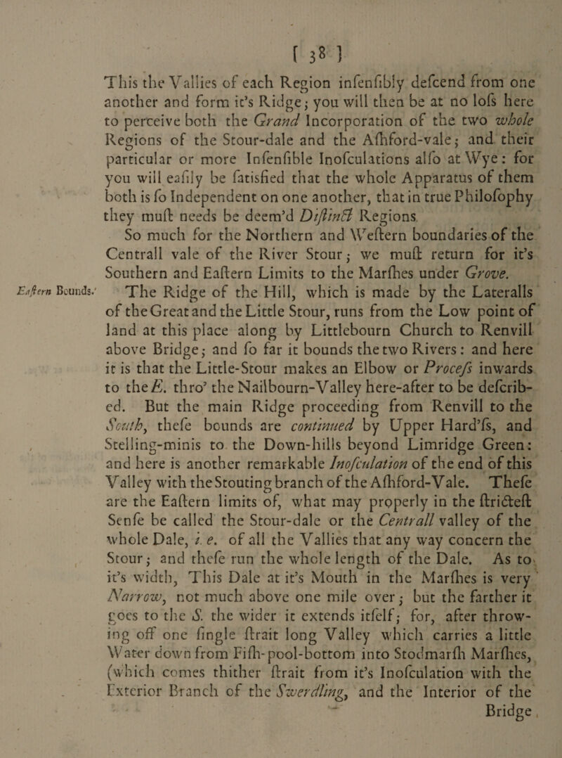 Etflern Bounds.' / I r 3« 3 This the Vallies of each Region infenfibly defcend from one another and form it’s Ridge; you will then be at no lofs here to perceive both the Grand Incorporation of the two whole Regions of the Stour-dale and the Afhford-vale; and their particular or more Infenfibie Inofculations alfo at Wye: for you will eafily be fatisfied that the whole Apparatus of them both is fo Independent on one another, that in true Philofophy they muft needs be deem’d DiflinEt Regions. So much for the Northern and Weftern boundaries of the Central! vale of the River Stour; we muft return for it’s Southern and Eaftern Limits to the Marfhes under Grove. The Ridge of the Hill, which is made by the Lateralis of the Great and the Little Stour, runs from the Low point of land at this place along by Littlebourn Church to Renvill above Bridge; and fo far it bounds the two Rivers: and here it is that the Little-Stour makes an Elbow or Procefs inwards to thcE. thro’ the Nailbourn-Valley here-after to be defcrib- ed. But the main Ridge proceeding from Renvill to the South, thcfe bounds are continued by Upper Hard’fs, and Steiling-minis to the Down-hills beyond Limridge Green: and here is another remarkable Inofculat 'ion of the end of this Valley with the Stoudng branch of the Aftiford-Vale. Thefe are the Eaftern limits of, what may properly in the ftridteft Scnfe be called the Stour-dale or the Centrall valley of the whole Dale, i. e. of all the Vallies that any way concern the Stour; and thefe run the whole length of the Dale. As to>, it’s width, This Dale at it’s Mouth in the Marfhes is very Narrow, not much above one mile over; but the farther it roes to the S. the wider it extends itlelf: for, after throw- ing off one lingle ftrait long Valley which carries a little Water down from Fifh-pool-bottom into Stodmarfh Marfhes, (which comes thither ftrait from it’s Inofculation with the Exterior Branch of the Swerdhng, and the Interior of the Bridge,