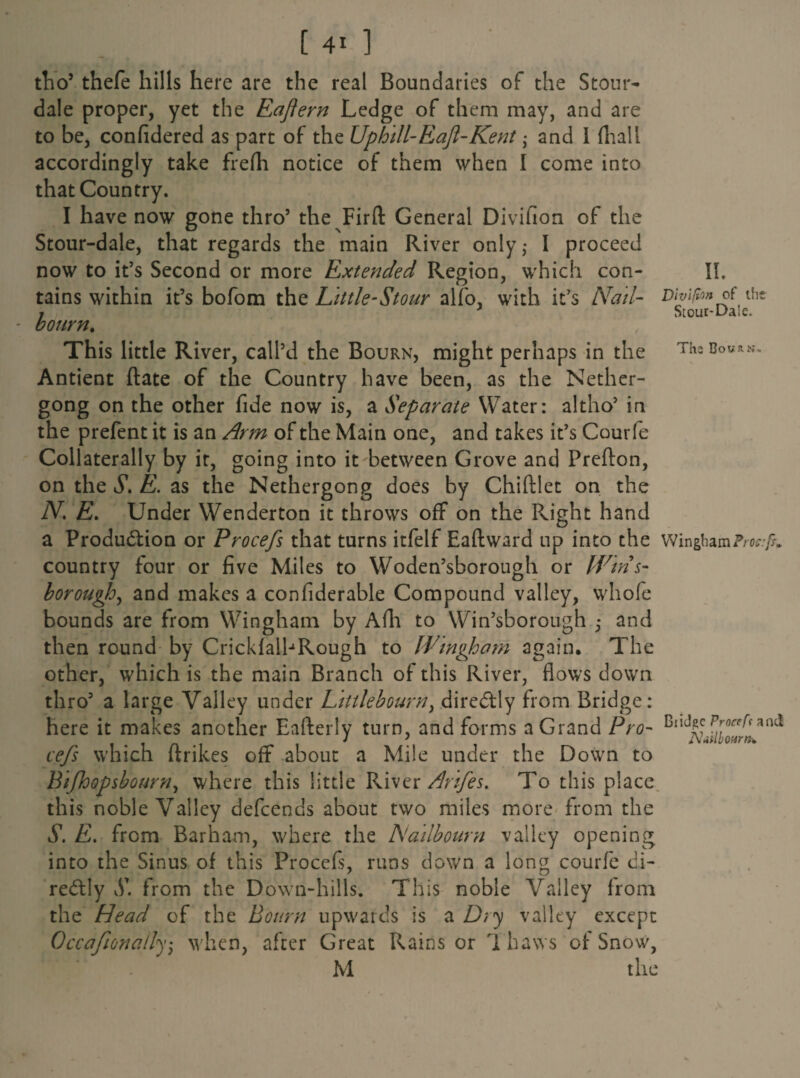 The Bour>t tho5 thefe hills here are the real Boundaries of the Stour- dale proper, yet the Eaftern Ledge of them may, and are to be, confidered as part of the Uphill-Eaft-Kent • and I (hall accordingly take frelh notice of them when I come into that Country. I have now gone thro5 the Firft General Divifion of the Stour-dale, that regards the main River only; I proceed now to it’s Second or more Extended Region, which con- II, tains within it’s bofom the Little-Stour alfo, with it’s AW- Dhifan of the ; J Stour-Daic. This little River, call’d the Bourn, might perhaps in the Antient ftate of the Country have been, as the Nether- gong on the other fide now is, a Separate Water: altho’ in the prefent it is an Arm of the Main one, and takes it’s Courfe Collaterally by it, going into it between Grove and Prelton, on the S. E. as the Nethergong does by Chiftlet on the N. E. Under Wenderton it throws off on the Right hand a Production or Procefs that turns itfelf Eaftward up into the Wingham country four or five Miles to Woden’sborough or Wins- borough, and makes a confiderable Compound valley, whole bounds are from Wingham by Afh to Win’sborough ,* and then round by Crickf alb Rough to Wingham again. The other, which is the main Branch of this River, flows down thro5 a large Valley under Littlebourn, direCtly from Bridge: here it makes another Eafterly turn, and forms a Grand Pro- 1°^*^ cefs which ftrikes off about a Mile under the Down to Bifhopsbourn, where this little River Arifes. To this place this noble Valley defcends about two miles more from the S. E. from Barham, where the TSlailbourn valley opening into the Sinus of this Procefs, runs down a long courfe di¬ rectly S. from the Down-hills. This noble Valley from the Head of the Bourn upwards is a Dry valley except Occafionally5 when, after Great Rains or T haws of Snow, M the