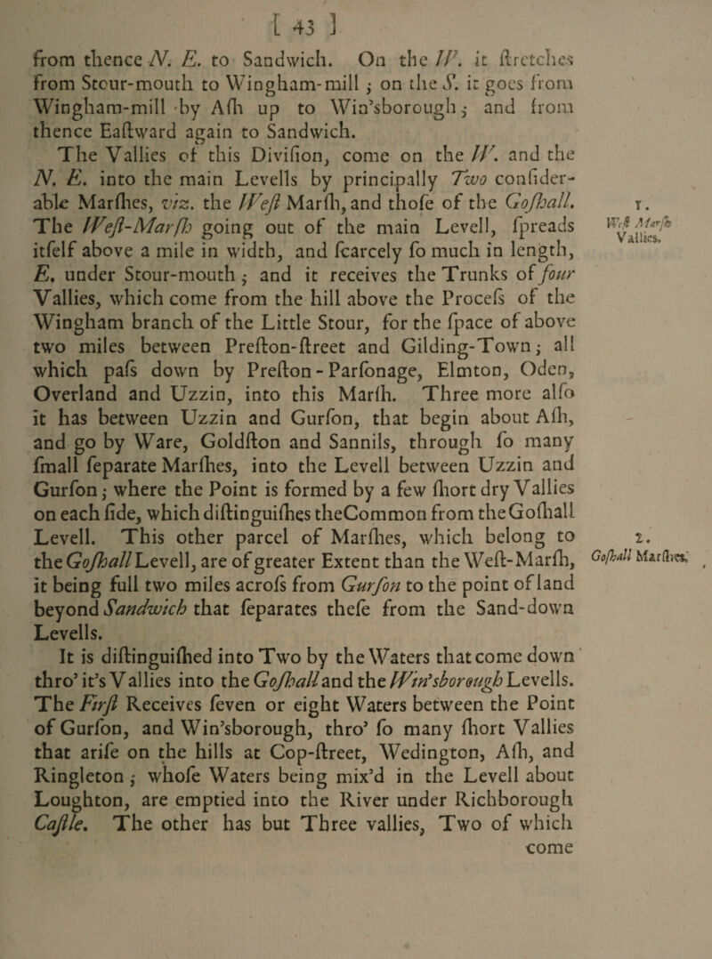 from thence N. E. to Sandwich. On the IP. it A retches from Stcur-mouth to Wingham-mill ; on the S'. it goes from Wingham-mill by Afli up to Win’sboroughand from thence Eaftward again to Sandwich. The Vallies of this Divifion, come on the IV. and the N. E. into the main Levells by principally Two confider- able Marflies, viz. the Weft Mar ill, and thofe of the Gofhall. The Weft-Marfh going out of the main Levell, fpreads itfelf above a mile in width, and fcarcely fo much in length, E, under Stour-mouth • and it receives the Trunks of four Vallies, which come from the hill above the Procefs of the Wingham branch of the Little Stour, for the fpace of above two miles between Prefton-flreet and Gilding-Town; all which pafs down by Prefton - Parfonage, Elmton, Oden, Overland and Uzzin, into this Marfh. Three more alfo it has between Uzzin and Gurfon, that begin about Afh, and go by Ware, Goldfton and Sannils, through fo many fmall feparate Marfhes, into the Levell between Uzzin and Gurfon,- where the Point is formed by a few fhort dry Vallies on each fide, which diftinguifhes theCommon from the Gofhali Levell. This other parcel of Marflies, which belong to the Gfl/fttf//Levell, are of greater Extent than the Weft-Marfh, it being full two miles acrofs from Gurfon to the point of land beyond Sandwich that feparates thefe from the Sand-down Levells. It is diftinguiflied into Two by the Waters that come down thro5 it’s Vallies into the GoJhaUzni the Win’sborougb Levells. The Firft Receives feven or eight Waters between the Point of Gurfon, and Win’sborough, thro5 fo many fhort Vallies that arife on the hills at Cop-ftreet, Wedington, Afh, and Ringleton ; whofe Waters being mix’d in the Levell about Loughton, are emptied into the River under Richborough Cajile. The other has but Three vallies, Two of which come Y. Wi/i Mtrjh Vallies. 1. Gofhall Mar lives*'