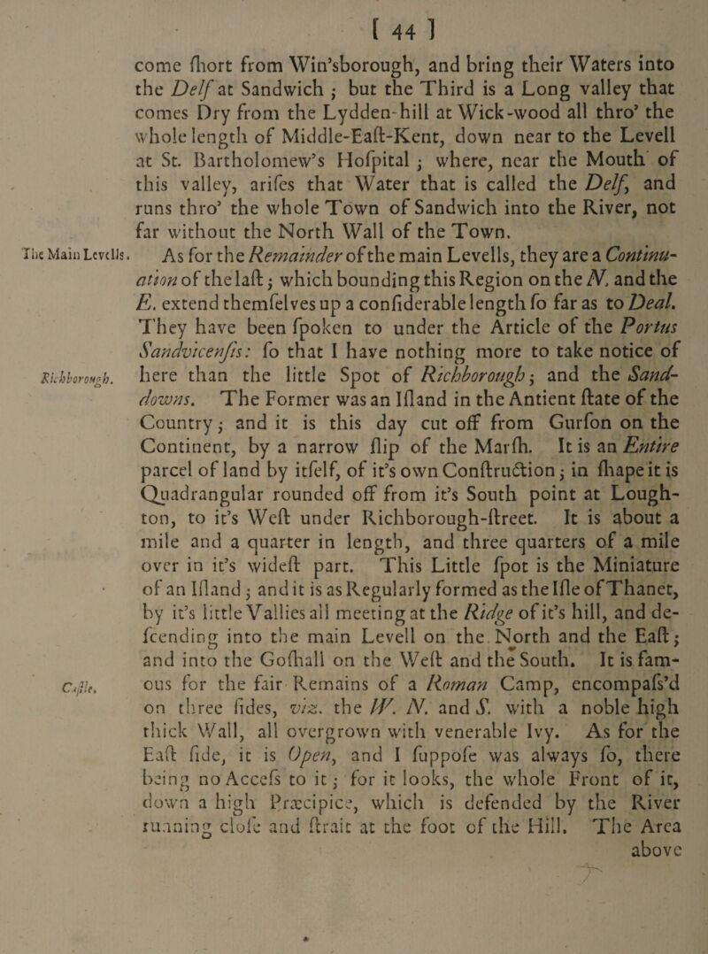 Ihe Main Lcvclls. XichboroHzh. o / Cijlk. I 44 1 come fhort from Win’sborough, and bring their Waters into the Delf at Sandwich ; but the Third is a Long valley that comes Dry from the Lydden-hill at Wick-wood all thro5 the whole length of Middle-Ead-Kent, down near to the Levell at St. Bartholomew’s Hofpital ; where, near the Mouth of this valley, arifes that Water that is called the Delf, and runs thro’ the whole Town of Sandwich into the River, not far without the North Wall of the Town. As for the Remainder of the main Levells, they are a Continu¬ ation of the lad j which bounding this Region on the N, and the E. extend themfelves up a confiderable length fo far as to Deal. They have been fpoken to under the Article of the Portus Sandvicenfis: fo that I have nothing more to take notice of here than the little Spot of Richborough; and the Sand- downs. The Former was an Ifland in the Antient date of the Country ,• and it is this day cut off from Gurfon on the Continent, by a narrow flip of the Marfh. It is an Entire parcel of land by itfelf, of it’s own Condru&ion $ in fhapeit is Quadrangular rounded off from it’s South point at Lough- ton, to it’s Wed under Richborough-dreet. It is about a mile and a quarter in length, and three quarters of a mile over in it’s wided part. This Little fpot is the Miniature of an Ifland j audit is as Regularly formed as the Ifle ofThanet, by it’s little V allies al 1 meeting at the Ridge of it’s hill, and de- fcending into the main Levell on the North and the Ead: and into the Gofhall on the Wed and the South. It is fam¬ ous for the fair Remains of a Roman Camp, encompafs’d on three fides, viz. the M/. N. and S. with a noble high thick Wall, all overgrown with venerable Ivy. As for the Ead fide, it is Open, and I fuppofe was always fo, there being noAccefs to it,- for it looks, the whole Front of it, down a high Precipice, which is defended by the River running dole and ftraic at the foot of the Hill. The Area above *