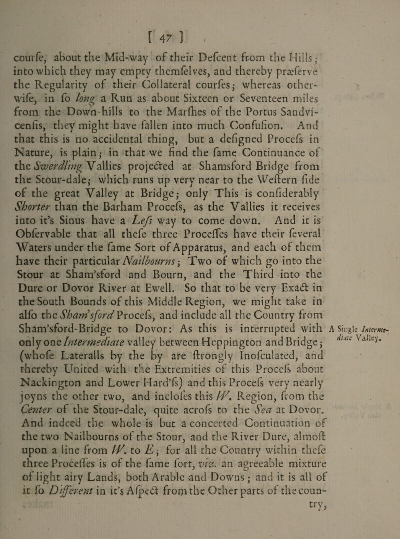 courfe, about the Mid-way of their Defcent from the Hills* into which they may empty themfelves, and thereby praTerve the Regularity of their Collateral courfes,* whereas other- wife, in fo long a Run as about Sixteen or Seventeen miles from the Down*hills to the Marfhes of the Portus Sandvi- cenlis, they might have fallen into much Confufion. And that this is no accidental thing, but a defigned Procefs in Nature, is plain,* in that we find the fame Continuance of the Swerdling Vallies projected at Shamsford Bridge from the St our-dale,* which runs up very near to the Weftern fide of the great Valley at Bridge,* only This is confiderably Shorter than the Barham Procefs, as the Vallies it receives into it’s Sinus have a Lefs way to come down. And it is Oblervable that all thefe three Procelfes have their feveral Waters under the fame Sort of Apparatus, and each of them have their particular Nailbourns $ Two of which go into the Stour at Sham’sford and Bourn, and the Third into the Dure or Dovor River at Ewell. So that to be very Exa£t in the South Bounds of this Middle Region, we might take in alfo the Shamsford Procefs, and include all the Country from Sham’sford-Bridge to Dovor: As this is interrupted with A Singitinuw only one Intermediate valley between Heppington andBridgej d,A'' ValIcy* (whofe Lateralis by the by are flrongly Inofculated, and thereby United with the Extremities of this Procefs about Nackington and Lower Hard’fs) and this Procefs very nearly joy ns the other two, and inclofes this IF. Region, from the Center of the Stour-dale, quite acrofs to the Sea at Dovor. And indeed the whole is but a concerted Continuation of the two Nailbourns of the Stour, and the River Dure, almofl upon a line from IV. to E y for all the Country within thefe three Proceffes is of the fame fort, viz. an agreeable mixture of light airy Lands, both Arable and Downs; and it is all of it fo Different in it’s Afpect from the Other parts of the coun¬ try,