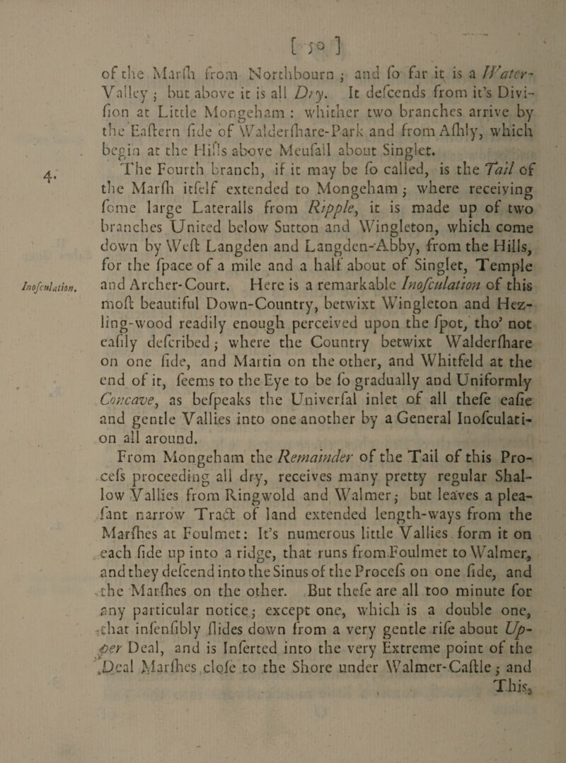 4- •l InofcftJation, [-JO.'] of the Marfa from Northbourn • and fo far it is a Water- Valley • but above it is all Dry. It descends from it’s Divi- fion at Little Mongeham : whither two branches arrive by the Eaftern fide of Walder {hare-Park and fromAfhly, which begin at the Hills above Meufall about Singlet. The Fourth branch, if it may be fo called, is the Tail of the Marfn itfclf extended to Mongeham; where receiying feme large Lateralis from Ripple, it is made up of two branches United below Sutton and Wingleton, which come down by Weft Langden and Langden-Abby, from the Hills, for the fpace of a mile and a halt about of Singlet, Temple and Archer-Court. Here is a remarkable Inofculation of this mo ft beautiful Down-Country, betwixt Wingleton and Hez- ling-wood readily enough perceived upon the fpot, tho’ not cafily deferibed; where the Country betwixt Walderfliare on one fide, and Martin on the other, and Whitfeld at the end of it, feems to the Eye to be fo gradually and Uniformly Concave, as befpeaks the Univerfal inlet of all thefe eafie and gentle Valli.es into one another by a General Inofculati- on all around. From Mongeham the Remainder of the Tail of this Pro- cefs proceeding ail dry, receives many pretty regular Shal¬ low Vallies from Ringwold and Walmer; but leaves a plea- fant narrow Tra£t of land extended length-ways from the Marfhes at Foulmet: It’s numerous little Vallies form it on each fide up into a ridge, that runs from.Foulmet to Walmer* and they defeend into the Sinus of the Procefs on one fide, and .the Marfhes on the other. ,But thefe are all too minute for any particular notice; except one, which is a double one, that infenfibly Aides down from a very gentle rife about Up¬ per Deal, and is Inferred into the very Extreme point of the bDcal Marfhes dole to the Shore under Walmer-Caftle; and This*