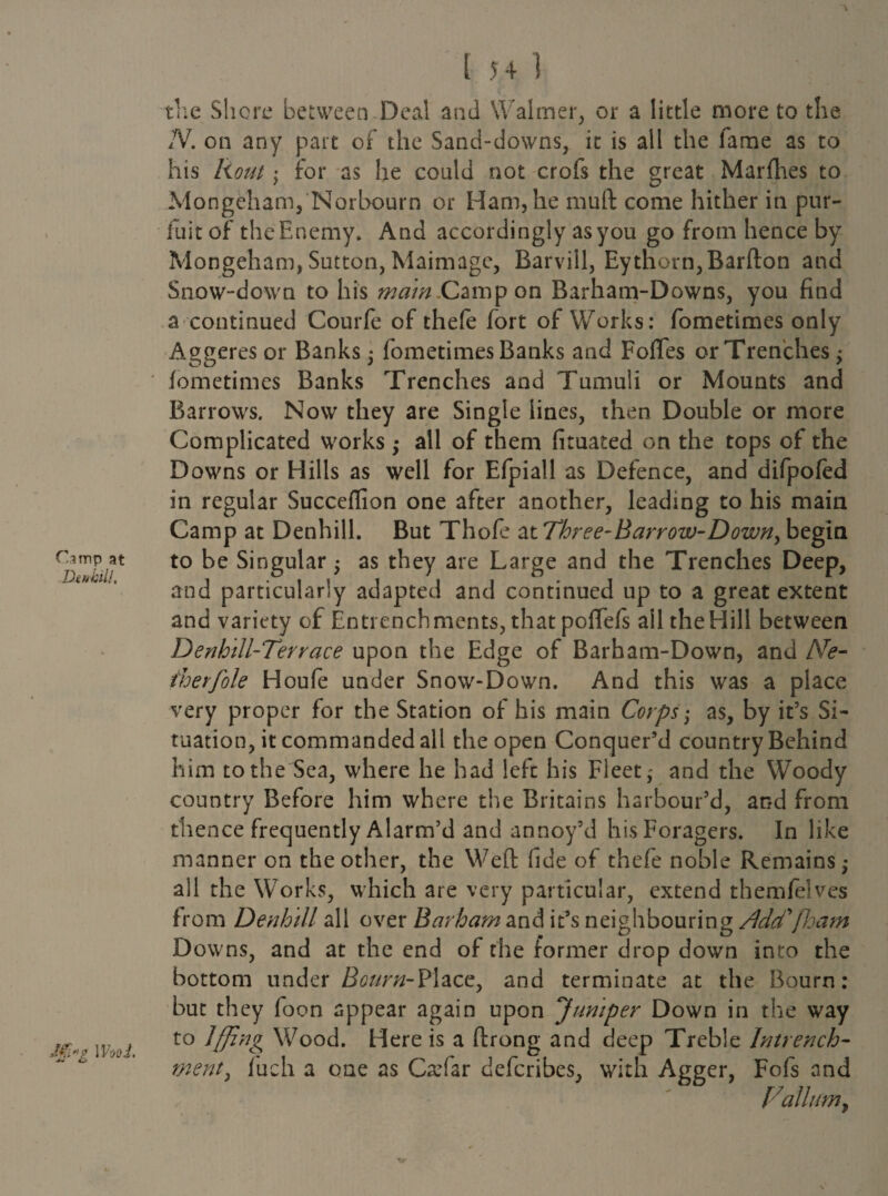 f'.imp at Den hill, J$i»? IVvdJ. the Shore between Deal and Waimer, or a little more to the IV. on any part of the Sand-downs, it is all the fame as to his Rout; for as he could not crofs the great Marfhes to Mongeham, Norbourn or Ham, he muft come hither in pur- fuit of the Enemy. And accordingly as you go from hence by Mongeham, Sutton, Maimage, Barvill, Eythorn, Barfton and Snow-down to his main Campon Barham-Downs, you find a continued Courfe of thefe fort of Works: fometimes only Aggeres or Banks • fometimes Banks and Foflfes or Trenches; fometimes Banks Trenches and Tumuli or Mounts and Barrows. Now they are Single lines, then Double or more Complicated works ; all of them fituated on the tops of the Downs or Hills as well for Efpiall as Defence, and difpofed in regular Succeffion one after another, leading to his main Camp at Denhill. But Thofe at Thi ee-Barrow-Down, begin to be Singular ■ as they are Large and the Trenches Deep, and particularly adapted and continued up to a great extent and variety of Entrenchments, that pofTefi all the Hill between Denhill-Terrace upon the Edge of Barham-Down, and Ne- therfole Houfe under Snow-Down. And this was a place very proper for the Station of his main Corps • as, by it’s Si¬ tuation, it commanded all the open Conquer’d country Behind him to the Sea, where he had left his Fleet; and the Woody country Before him where the Britains harbour’d, and from thence frequently Alarm’d and annoy’d his Foragers. In like manner on the other, the Weft fide of thefe noble Remains; all the Works, which are very particular, extend themfelves from Denhill all over Barham and it’s neighbouring Adcf (ham Downs, and at the end of the former drop down into the bottom under Bourn-Place, and terminate at the Bourn: but they foon appear again upon 'Jumper Down in the way to lffing Wood. Here is a ftrong and deep Treble Intrench- merit, fuch a one as Ca:far defcribes, with Agger, Fofs and Vallum,