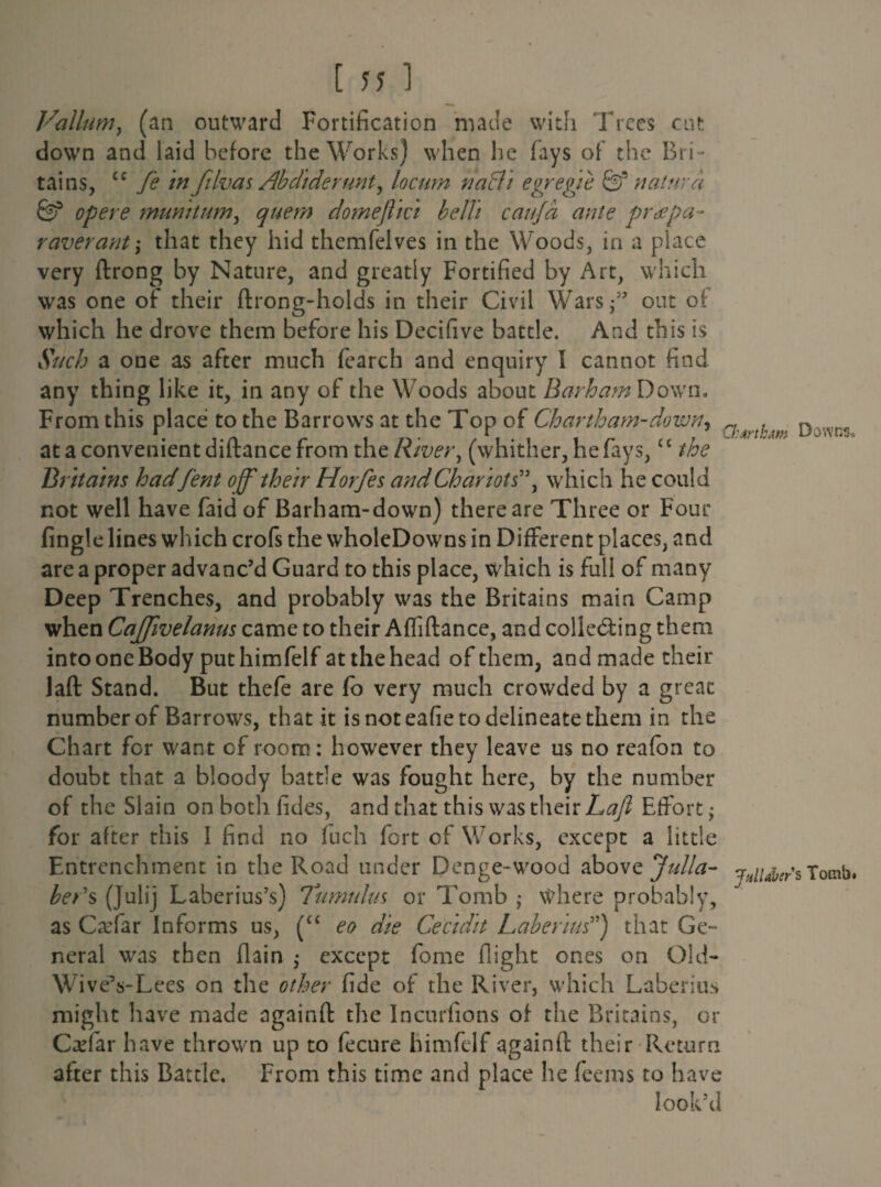 Vallum, (an outward Fortification made with Trees cut down and laid before the Works) when he fays of the Bri- tains, cc fe in filvas Abdiderunt, locum nafli egregie naturd 6? opere muvntum, quem domeftici belli caujd ante prdcpa- r aver ant \ that they hid themfelves in the Woods, in a piace very flrong by Nature, and greatly Fortified by Art, which was one of their ftrong-holds in their Civil Warsf’ out ol which he drove them before his Decifive battle. And this is Such a one as after much (earch and enquiry I cannot find any thing like it, in any of the Woods about Barham Down* From this place to the Barrows at the Top of Chartham-down, rf , D %v.,r<! at a convenient diftance from the River, (whither, he fays,‘ c the Britains hadfent off their Horfes and Chariots”, which he could not well have faid of Barham-down) there are Three or Four fingle lines which crofs the wholeDowns in Different places, and are a proper advanc’d Guard to this place, which is full of many Deep Trenches, and probably was the Britains main Camp when Caffivelanus came to their Afliftance, and colle&ing them into one Body put himfelf at the head of them, and made their laft Stand. But thefe are fo very much crowded by a great number of Barrows, that it is not eafie to delineate them in the Chart for want of room: however they leave us no reafon to doubt that a bloody battle was fought here, by the number of the Slain on both fides, and that this was their Laft Effort; for after this I find no fuch fort of Works, except a little Entrenchment in the Road under Denge- wood above Julia- ^//^s Tomb. beds (Julij Laberius’s) Tumulus or Tomb ,* where probably, as Catfar Informs us, (“ eo die Cecidit Laberius”) that Ge¬ neral was then (lain ; except fome flight ones on Old- WiveVLees on the other fide of the River, which Laberius might have made againft the Incurlions of the Britains, or CaTar have thrown up to fecure himfelf againft their Return after this Battle, From this time and place he feems to have look’d