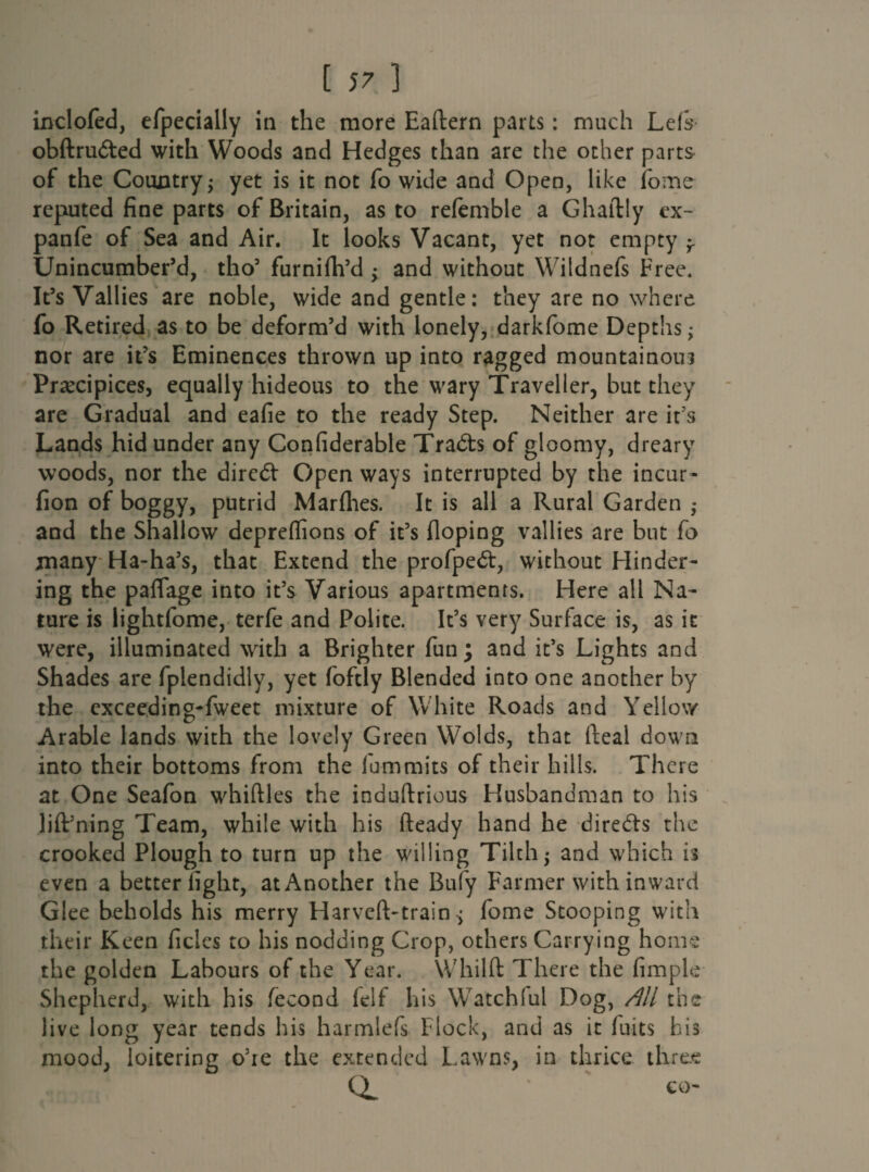 inclofed, efpecially iti the more Eaftern parts: much Lefs obftruded with Woods and Hedges than are the other parts of the Country; yet is it not fo wide and Open, like ibme reputed fine parts of Britain, as to refemble a Ghaftly ex- panfe of Sea and Air. It looks Vacant, yet not empty ^ Unincumber’d, tho5 furnifh’d ; and without Wildnefs Free. It’s Vailies are noble, wide and gentle: they are no where fo Retired as to be deform’d with lonely, darkfome Depths; nor are it’s Eminences thrown up into ragged mountainous Precipices, equally hideous to the wary Traveller, but they are Gradual and eafie to the ready Step. Neither are it’s Lands hid under any Confiderable Tradts of gloomy, dreary woods, nor the direct Open ways interrupted by the incur- fion of boggy, putrid Marfhes. It is all a Rural Garden ; and the Shallow depreffions of it’s Hoping vallies are but fo many Ha-ha’s, that Extend the profpedt, without Hinder¬ ing the paflage into it’s Various apartments. Here all Na¬ ture is lightfome, terfe and Polite. It’s very Surface is, as it were, illuminated with a Brighter fun ; and it’s Lights and Shades are fplendidly, yet foftly Blended into one another by the exceeding-fweet mixture of White Roads and Yellow Arable lands with the lovely Green Wolds, that Heal down into their bottoms from the fummits of their hills. There at One Seafon whiftles the induftrious Husbandman to his lift’ning Team, while with his fteady hand he directs the crooked Plough to turn up the willing Tilth; and which is even a better light, at Another the Bufy Farmer with inward Glee beholds his merry Harveft-train ; fome Stooping with their Keen ficles to his nodding Crop, others Carrying horns the golden Labours of the Year. Whilft There the fimple Shepherd, with his fecond lelf his Watchful Dog, All the live long year tends his harmlefs Flock, and as it flits his mood, loitering o’re the extended Lawns, in thrice three