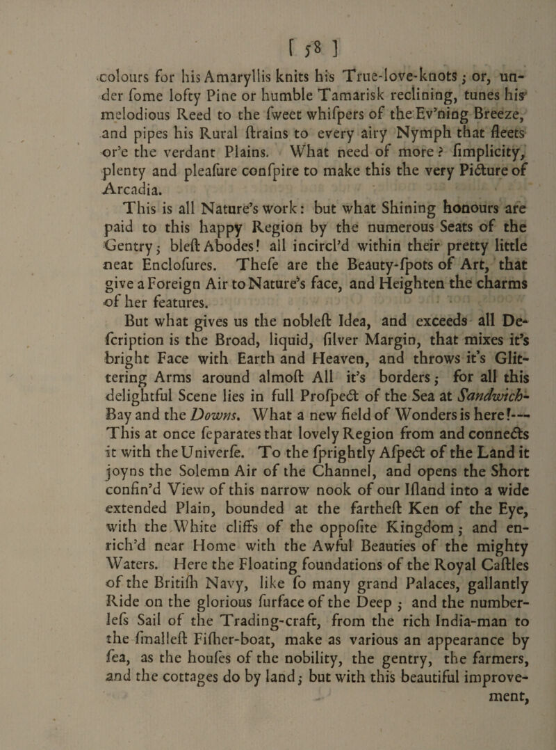 colours for his Amaryllis knits his True-love-knots ,* or, un¬ der fome lofty Pine or humble Tamarisk reclining, tunes his melodious Reed to the fweet whifpers of the Evening Breeze, and pipes his Rural ftrains to every airy Nymph that fleets or’e the verdant Plains. What need of more ? fimplicity, plenty and pleafure confpire to make this the very Picture of Arcadia. This is all Nature’s work: but what Shining honours are paid to this happy Region by the numerous Seats of the Gentry5 bleft Abodes! ail incircl’d within their pretty little neat Enclofures. Thefe are the Beauty-fpots of Art, that give a Foreign Air to Nature^ face, and Heighten the charms of her features. But what gives us the nobleft Idea, and exceeds all De- fcription is the Broad, liquid, filver Margin, that mixes it’s bright Face with Earth and Heaven, and throws it’s Glit¬ tering Arms around almoft: All it’s borders $ for all this delightful Scene lies in full Profped: of the Sea at Sandwich- Bay and the Downs. What a new field of Wonders is here ?-— This at once feparates that lovely Region from and connects it with theUniverfe. To the fprightly Afpedt of the Land it joyns the Solemn Air of the Channel, and opens the Short confin’d View of this narrow nook of our Ifland into a wide extended Plain, bounded at the fartheft Ken of the Eye, with the White cliffs of the oppofite Kingdom,* and en¬ rich’d near Home with the Awful Beauties of the mighty Waters. Here the Floating foundations of the Royal Caftles of the Britifh Navy, like fo many grand Palaces, gallantly Ride on the glorious furface of the Deep • and the number- lefs Sail of the Trading-craft, from the rich India-man to the fmaliefl: Fifher-boat, make as various an appearance by fea, as the houfes of the nobility, the gentry, the farmers, and the cottages do by land,* but with this beautiful improve¬ ment,