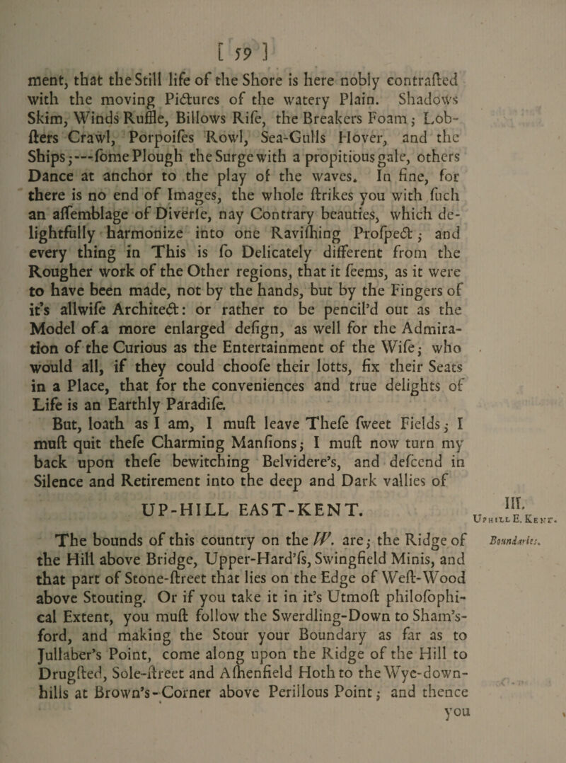 - ^ . , , f . • ment, that the Still life of the Shore is here nobly eontrafted with the moving Pi&ures of the watery Plain. Shadows Skim, Winds Ruffle, Billows Rife, the Breakers Foam ; Lob- fters Crawl, Porpoifes Rowl, Sea-Gulls Hover, and the Ships;—fome Plough theSurgewith a propitious gale, others Dance at anchor to the play of the waves* In fine, for there is no end of Images, the whole ftrikes you with fuch an affemblage of Diverle, nay Contrary beauties, which de¬ lightfully harmonize into one Ravifhing Profpedt ,• and every thing in This is fo Delicately different from the Rougher work of the Other regions, that it feems, as it were to have been made, not by the hands, but by the Fingers of it’s allwife Architect: or rather to be pencil’d out as the Model of a more enlarged defign, as well for the Admira¬ tion of the Curious as the Entertainment of the Wife; who would all, if they could choofe their lotts, fix their Seats in a Place, that for the conveniences and true delights of Life is an Earthly Paradife. But, loath as I am, I muff leave Thefe fweet Fields; I muft quit thefe Charming Manfions; I muft now turn my back upon thefe bewitching Belvidere’s, and defeend in Silence and Retirement into the deep and Dark vallies of UP-HILL EAST-KENT. n nJ\. UPHtlLE, K.E1 The bounds of this country on the IP. are; the Ridge of Boundaries. the Hill above Bridge, Upper-Hard’fs, Swingfield Minis, and that part of Stone-ftreet that lies on the Edge of Weft-Wood above Stouting. Or if you take it in it’s Utmofl philofophi- cal Extent, you muft follow the Swerdling-Down to Sham’s- ford, and making the Stour your Boundary as far as to Jullaber’s Point, come along upon the Ridge of the Hill to Drugfted, Sole-ftreet and Afhenfield Hothto theWye-down- hilis at Brown’s-Corner above Periilous Point; and thence you