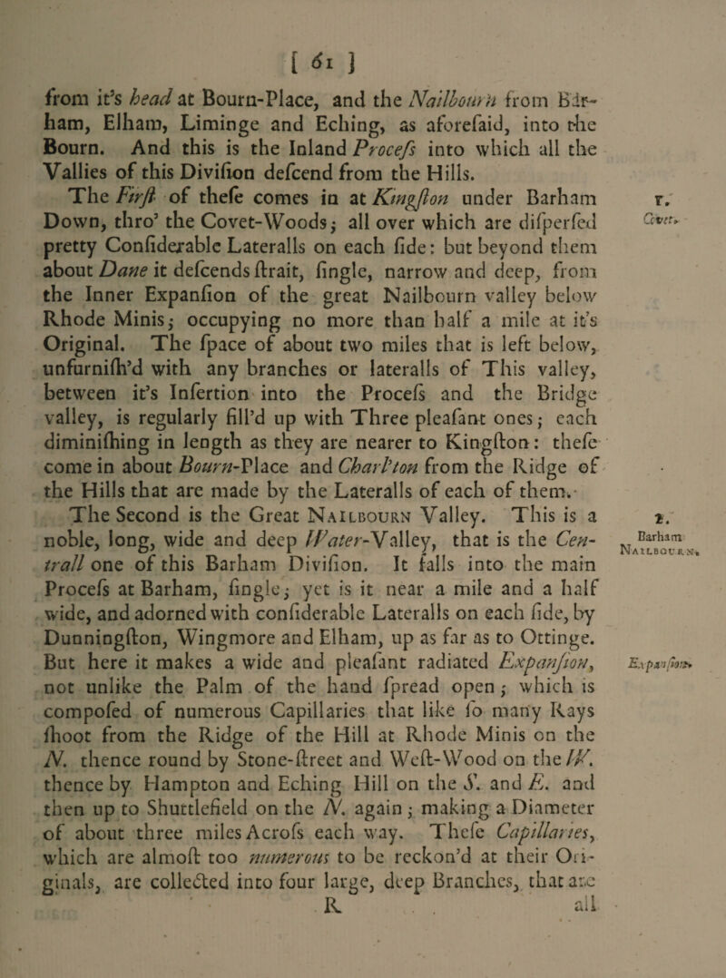 from it5s head at Bourn-PI ace, and the Nail hour n from B dr- ham, Elham, Liminge and Eching, as aforefaid, into the Bourn. And this is the Inland Procefs into which all the Vallies of this Divifion defcend from the Hills. Tht Firfi of thele comes in at Ktngflon under Barham Down, thro3 the Covet-Woodsy all over which are difperfed pretty Confiderable Lateralis on each fide: but beyond them about Dane it defcends ftrait, fingle, narrow and deep, from the Inner Expanfion of the great Nailbourn valley below Rhode Minis,- occupying no more than half a mile at its Original. The fpace of about two miles that is left below, unfurnifh’d with any branches or lateralis of This valley, between it’s Infertion into the Procefs and the Bridge valley, is regularly fill’d up with Three pleafant ones; each diminifhing in length as they are nearer to Kingfton: thefc come in about Bourn-Place and Chari'ton from the Ridge of the Hills that are made by the Lateralis of each of them.* The Second is the Great Nailbourn Valley. This is a noble, long, wide and deep IPater-Nalley, that is the Cen- trall one of this Barham Divifion. It falls into the main Procefs at Barham, fingle; yet is it near a mile and a half wide, and adorned with confiderable Lateralis on each fide, by Dunningfton, Wingmore and Elham, up as far as to Ottinge. But here it makes a wide and pleafant radiated Expanjion} not unlike the Palm of the hand fpread open ; which is compofed of numerous Capillaries that like fio many Rays fhoot from the Ridge of the Hill at Rhode Minis on the N. thence round by Stone-ftreet and Weft-Wood on the//7, thence by Hampton and Eching Hill on the S\ and E. and then up to Shuttlefield on the N. again; making a Diameter of about three miles Acrofs each way. Thefe Capillaries, which are almoft too numerous to be reckon’d at their Ori¬ ginals, are colle&ed into four large, deep Branches, thatar.e -R . . all r. Covet* 1. Barham NAU.8QUR.Sr.