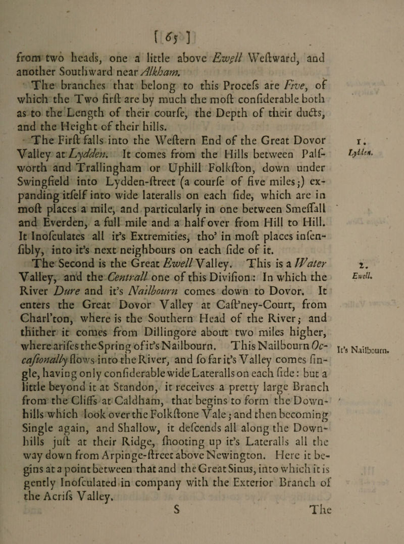 || ■ IL* 1 from two heads, one a little above Ew$ll Weftward, and another Southward neai• Alkham. The branches that belong to this Procefs are Ftve^ of which the Two firfl: are by much the moft confiderable both as to the Length of their courfe, the Depth of their dudts, and the Height of their hills. The Firfl: falls into the Weftern End of the Great Dovor Valley atLydden. It comes from the Hills between Pali- worth and Trallingham or Uphill Folkfton, down under Swingfield into Lydden-ftreet (a courfe of five miles,*) ex¬ panding itfelf into wide lateralis on each fide, which are in moft places a mile, and particularly in one between Smeflall and Everden, a full mile and a half over from Hill to Hill. It Inofculates all it’s Extremities, tho’ in moft places infen- fibly, into it’s next neighbours on each fide of it. The Second is the Great Ewell Valley. This is a Water Valley, and the Centrall one of this Divifion: In which the River Dure and it’s Nailbourn comes down to Dovor. It enters the Great Dovor Valley at Caft’ney-Court, from Charl’ton, where is the Southern Head of the River,* and thither it comes from Dillingore about two miles higher, where arifes the Spring ofit’s Nailbourn. This Nailbourn (9c- caftonallyft.ows into the River, and fo far it’s Valley comes An¬ gle, having only confiderable wide Lateralis on each fide: but a little beyond it at Standon, ir receives a pretty large Branch from the Cliffs at Caldham, that begins to form the Down¬ hills which look over the Folkftone Vale,* and then becoming Single again, and Shallow, it defeends all along the Down- lulls juft: at their Ridge, (hooting up it’s Lateralis all the way down from Arpinge-ftreet above Newington. Here it be¬ gins at a point between that and the Great Sinus, into which it is gently Inofculated in company with the Exterior Branch of the Acrifs Valley. S The r. Lydieit. 2. Encll. It’s Nailbourn.