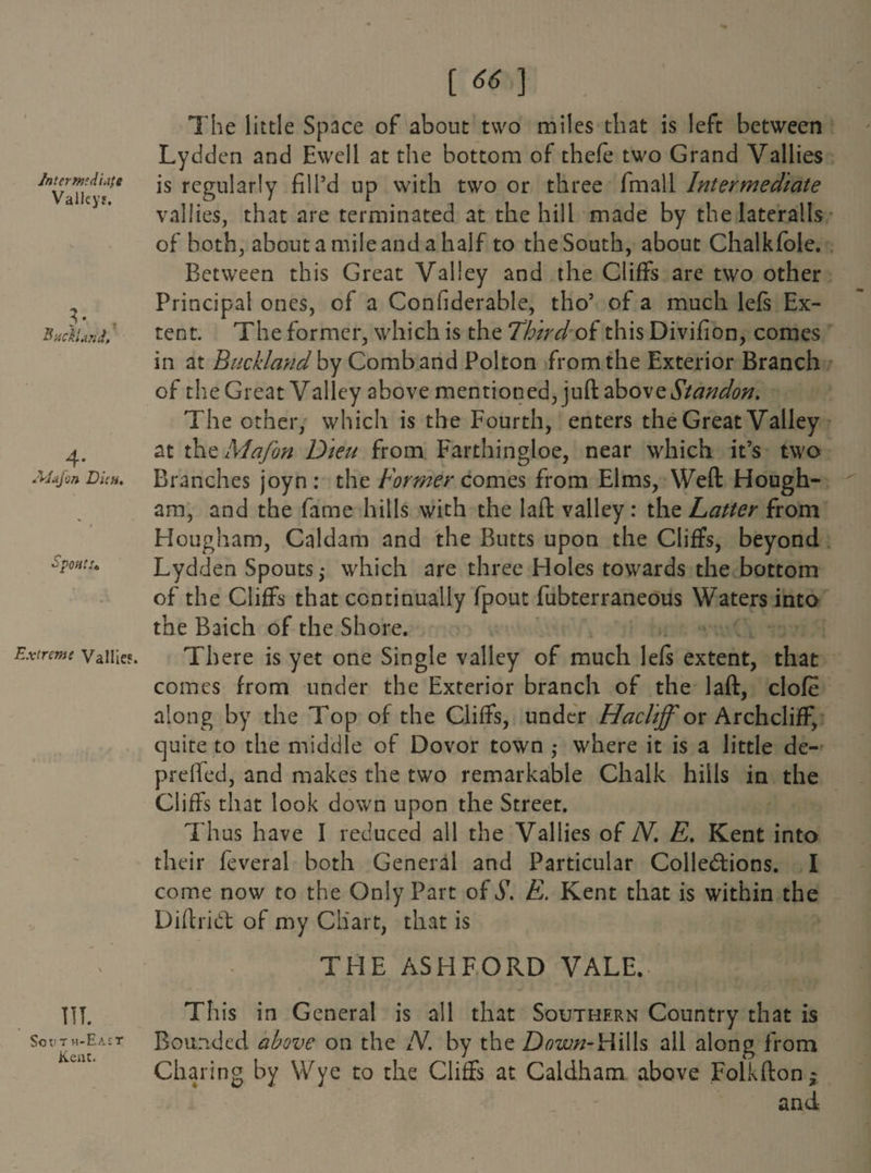 1 Intermediate Valley?. [ 66 ] The little Space of about two miles that is left between Lydden and Ewell at the bottom of thefe two Grand Yallies is regularly fill’d up with two or three fmall Intermediate valfies, that are terminated at the hill made by the lateralis of both, about a mile and a half to the South, about Chalkfole. 3 • ? Auckland, Between this Great Valley and the Cliffs are two other Principal ones, of a Confiderable, tho’ of a much left Ex¬ tent. The former, which is the Third of this Divifion, comes 4* Jyjajon Dun, in at Buckland by Comb and Polton from the Exterior Branch of the Great Valley above mentioned, juft above Standon. The other, which is the Fourth, enters the Great Valley at the Mafon Dieu from Farthingloe, near which it’s two Branches joyn : the Former comes from Elms, Weft Hough- am, and the fame hills with the laft valley: the Latter from SpOHtu Hougham, Caldam and the Butts upon the Cliffs, beyond Lydden Spouts; which are three Holes towards the bottom of the Cliffs that continually fpout fubterraneous Waters into the Baich of the Shore. Extreme Vaiiies. There is yet one Single valley of much lefs extent, that \ comes from under the Exterior branch of the laft, clofe along by the Top of the Cliffs, under Hacliff or Archcliff, quite to the middle of Dovor town • where it is a little de- preffed, and makes the two remarkable Chalk hills in the Cliffs that look down upon the Street. Thus have I reduced all the Vallies of JV. E. Kent into their feveral both General and Particular Collections. I come now to the Only Part of S. E. Kent that is within the DiftriCt of my Chart, that is THE ASHFORD VALE.- . JE III. SCV T H-E A £ T Kent. This in General is all that Southern Country that is Bounded above on the N. by the Down-H\\\s all along from Charing by Wye to the Cliffs at Caldham above Folkftonj and