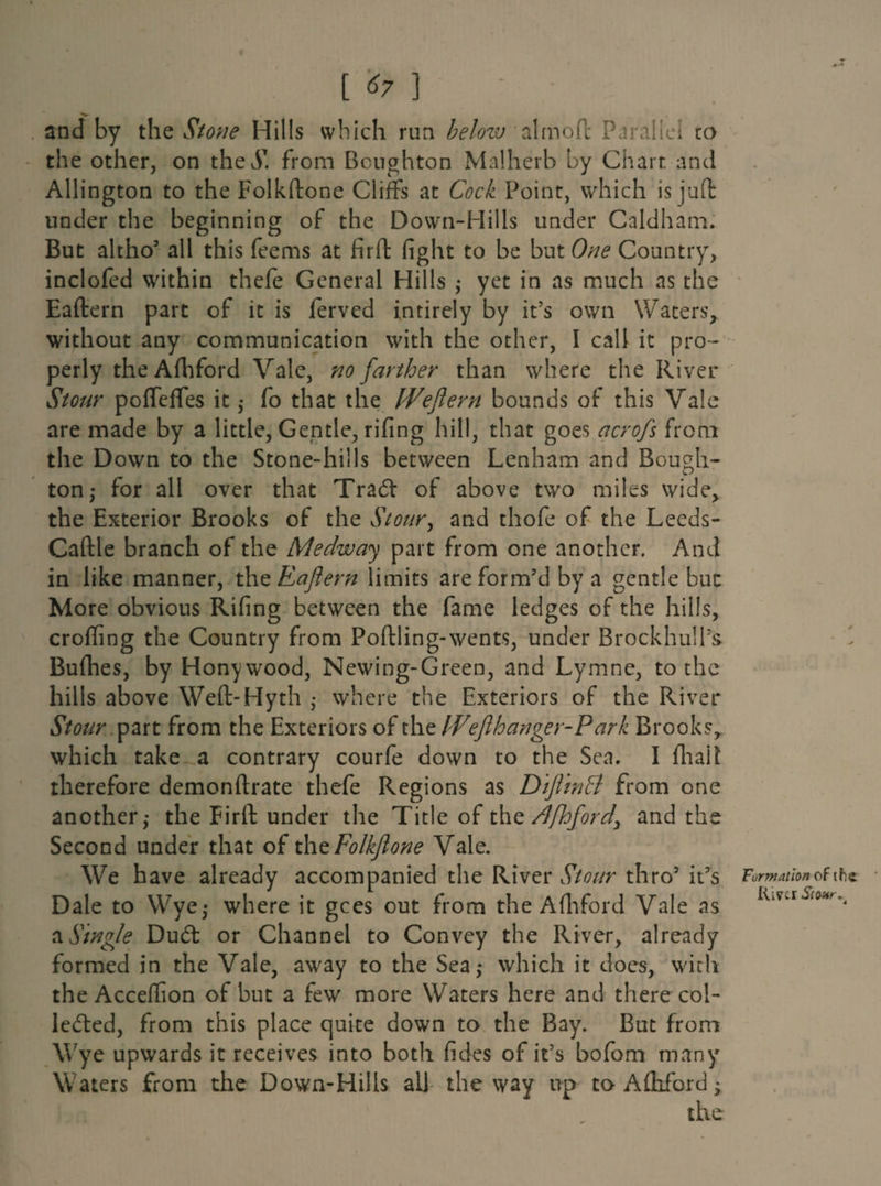 [ *7 ] I and by the Stone Hills which run helozv almofl Parallel to the other, on thej1. from Boughton Malherb by Chart and Allington to the Folkftone Cliffs at Cock Point, which is juft under the beginning of the Down-Hills under Caldham. But altho5 all this feems at firft fight to be but One Country, inclofed within thefe General Hills ; yet in as much as the Eaftern part of it is ferved intirely by it’s own Waters, without any communication with the other, I call it pro¬ perly theAfhford Vale, no farther than where the River Stour pofleffes it ,• fo that the Weftern bounds of this Vale are made by a little, Gentle, rifing hill, that goes acrofs from the Down to the Stone-hills between Lenham and Bough- ton ; for all over that Tradt of above two miles wide, the Exterior Brooks of the Stour, and thofe of the Leeds- Caftle branch of the Medway part from one another. And in like manner, the Raftern limits are form’d by a gentle but More obvious Rifing between the fame ledges of the hills, eroding the Country from Poftling-wents, under Brockhull's Bufhes, by Honywood, Newing-Green, and Lymne, to the hills above Weft-Hyth ; where the Exteriors of the River Stour part from the Exteriors of the Wefthanger-Park Brooks, which take a contrary courfe down to the Sea. I (halt therefore demonftrate thefe Regions as Dift'tnB from one another,- the Firft under the Title of the /Ifhford, and the Second under that of thzFolkftone Vale. We have already accompanied the River Stour thro5 it’s Dale to Wye,* where it gees out from theAfhford Vale as a Single Dudl or Channel to Convey the River, already formed in the Vale, away to the Sea; which it does, with theAccefiion of but a few more Waters here and there col¬ lected, from this place quite down to the Bay. But from Wye upwards it receives into both fides of it’s bofom many Waters from the Down-Hills all the way up to Afhford; Formation of the Rim Stour %