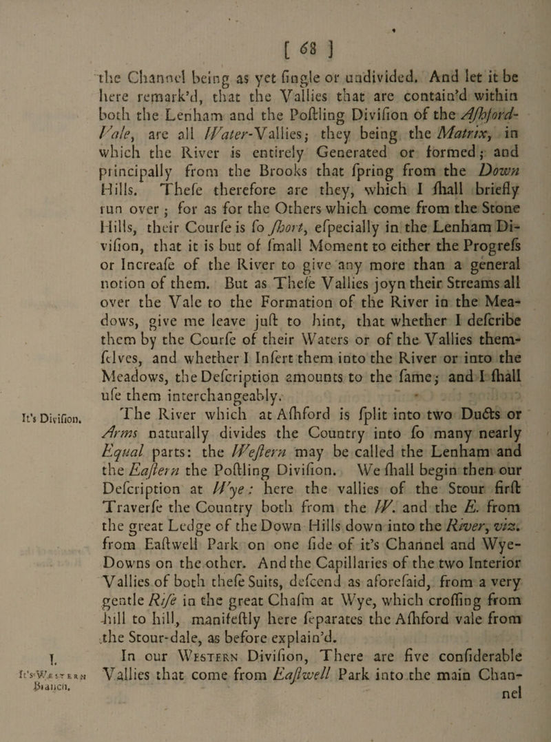 « It’s Divifjon. ft’S-W^ ST t, R vj ^lancli. [ ^ ] I ’ the Channel being as yet (ingle or undivided. And let it be here remark’d, that the Vallies that are contain’d within both the Lenham and the Poftling Divifion of the /Ifhjord- Vale, are all IVater-Yallies,* they being the Matrix, in which the River is entirely Generated or formed j and principally from the Brooks that fpring from the Doivn Hills. Thefe therefore are they, which I fliall briefly run over • for as for the Others which come from the Stone Hills, their Courfe is (o Jhort> efpecially in the Lenham Di¬ vifion, that it is but of fmall Moment to either the Progrefs or Increafe of the River to give any more than a general notion of them. But as Thefe Valiies joyn their Streams all over the Vale to the Formation of the River in the Mea¬ dows, give me leave juft to hint, that whether I deferibe them by the Courfe of their Waters or of the Valiies them- fclves, and whether I Infert them into the River or into the Meadows, the Defcription amounts to the fame; and I fhall ufe them interchangeably. The River which at Afhford is fplit into two Du6ts or Arms naturally divides the Country into fo many nearly Equal parts: the IVeftern may be called the Lenham and the Eafiern the Poftling Divifion. We fliall begin then our Defcription at IVye; here the valiies of the Stour firft: Traverfe the Country both from the IV, and the E. from the great Ledge of the Down Hills down into the River, viz, from EaftweU Park on one fide of it’s Channel and Wye- Downs on the other. And the Capillaries of the two Interior Valiies of both thefe Suits, defeend as aforefaid, from a very gentle Rife in the great Chafm at Wye, which eroding from Lull to hill, manifeftly here feparates the Afhford vale from ,the Stour-dale, as before explain’d. In our Western Divifion, Th ere are five confiderable Valiies that come from Eaflwell Park into the main Chan¬ nel