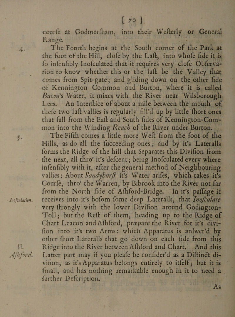 couiTe at Godrnerfnam, into their Wefterly or General Flange. The Fourth begins at the South corner of the Park at the foot of the Hill, clofe by the Laft, into whofe fide it is fo infenfibly Inofculated that it requires very clofe Obferva- tion to know whether this or the laft be the Valley that comes from Spit-gate,- and gliding down on the other fide of Kennington Common and Burton, where it is called Bacon's Water, it mixes with the River near Wilsborough Lees. An Interftice of about a mile between the mouth of thefe two laft vallies is regularly fill’d up by little fhort ones that fall from the Eaft and South fides of Kennington-Com- mon into the Winding Reach of the River under Burton, y. The Fifth comes a little more Weft from the foot of the Hills, as do all the fucceeding ones $ and by it’s Lateralis forms the Ridge of the hill that Separates this Divifion from the next, all thro’ it’s defcent* being Inofculated every where infenfibly with it, after the general method of Neighbouring vallies: AboutSandyhurfi it’s Water arifes, which takes it’s Courfe, thro’ the Warren, by Bibrook into the River not far from the North fide of Afhford-Bridge. In it’s paffage it inofcuUtm. receives into it’s bofom feme deep Lateralis, that Inofculate very ftrongly with the lower Divifion around Godiogton- Toll- but the Reft of them, heading up to the Ridge of Chart Leacon and Afhford, prepare the River for it’s divi¬ fion into it’s two Arms: which Apparatus is anfwer’d by other (Fort Lateralis that go down on each fide from this II. Ridge into the River between A(hford and Chart. And this Ajhford* Latter part may if you pleafe be confider’d as a Diftinft di¬ vifion, as it’s Apparatus belongs entirely to itfelf; but it is (mail, and has nothing remarkable enough in it to need a farther Dcfcription. As