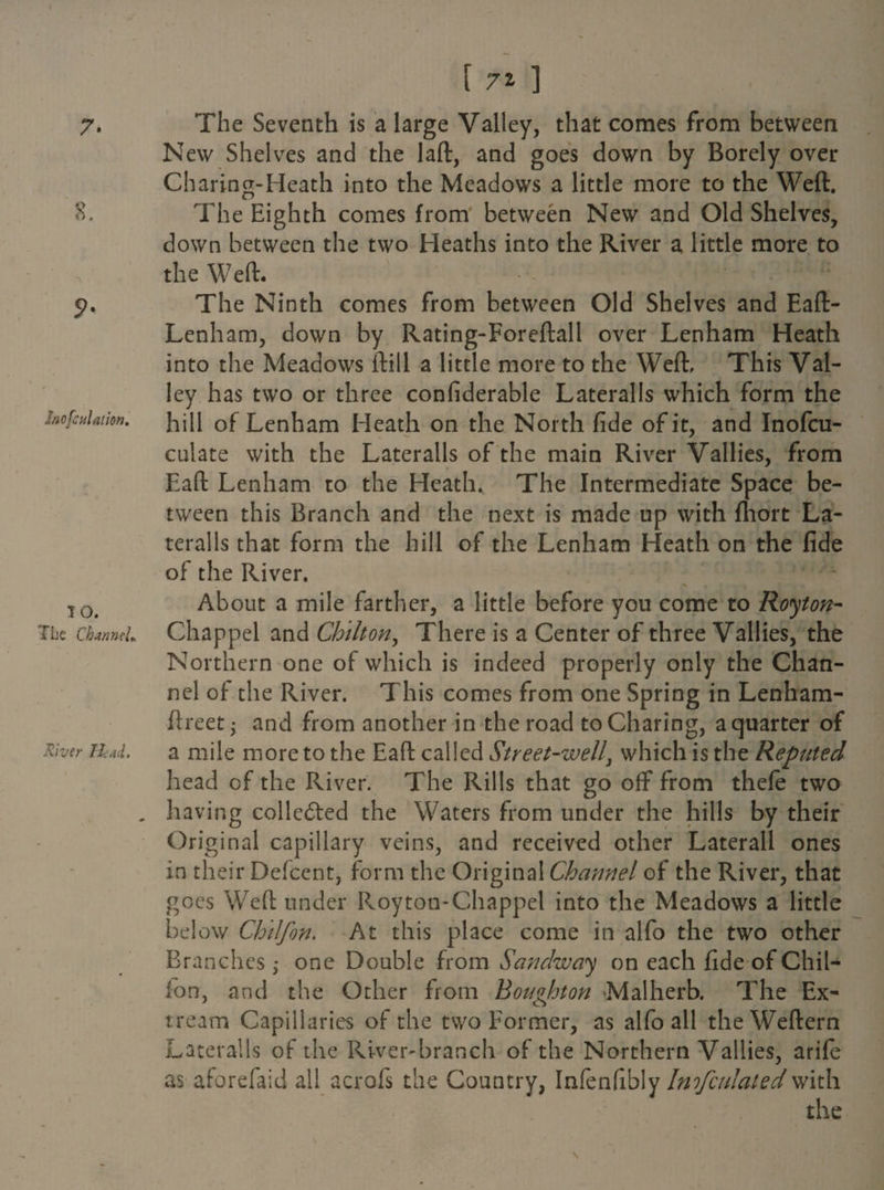7- S. 9- JnofcuUtion. lO. The Channel* River Head, [ 7% ] The Seventh is a large Valley, that comes from between New Shelves and the laft, and goes down by Borely over Charing-Heath into the Meadows a little more to the Weft. The Eighth comes from between New and Old Shelves, down between the two Heaths into the River a little more to the Weft. <Y ' d- “ Y The Ninth comes from between Old Shelves and Eaft- Lenham, down by Rating-Foreftall over Lenham Heath into the Meadows ftill a little more to the Weft, This Val¬ ley has two or three confiderable Lateralis which form the hill of Lenham Heath on the North fide of it, and Inofcu- culate with the Lateralis of the main River Vallies, from Eaft Lenham to the Heath. The Intermediate Space be¬ tween this Branch and the next is made up with fhort La¬ teralis that form the hill of the Lenham Heath on the fide of the River. About a mile farther, a little before you come to Royton- Chappel and Chilton, There is a Center of three Vallies, the Northern one of which is indeed properly only the Chan¬ nel of the River. This comes from one Spring in Lenham- ftreet • and from another in the road to Charing, a quarter of a mile more to the Eaft called Street-well, which is the Reputed head of the River. The Rills that go off from thefe two having collc&ed the Waters from under the hills by their Original capillary veins, and received other Lateral! ones in their Defcent, form the Original Channel of the River, that goes Weft under Roy ton-Chappel into the Meadows a little below Chilfon. At this place come in alfo the two other Branches ; one Double from Sandway on each fide of Chil- ion, and the Other from Houghton Malherb. The Ex- tream Capillaries of the two Former, as alfo all theWeftern Lateralis of the River-branch of the Northern Vallies, arife as aforefaid all acrofs the Country, Infenfibly Imfcnlated with