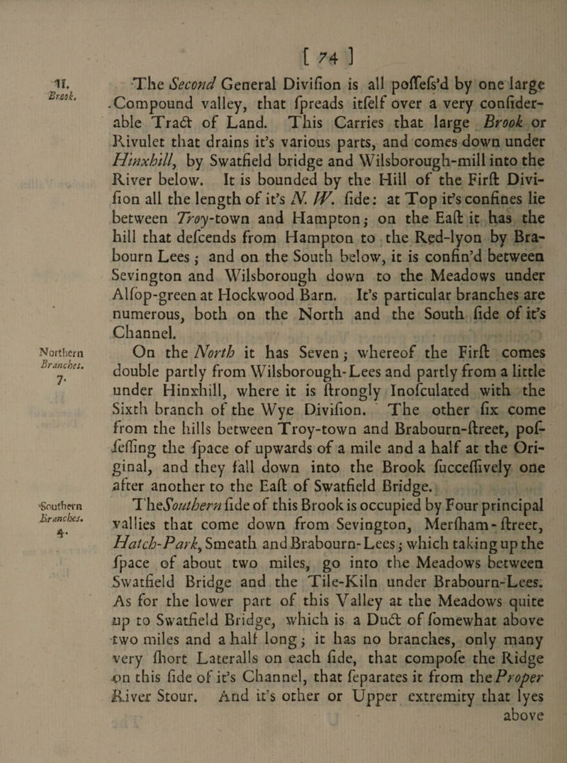 IF Zr.ck Northern Branches. 7- •Southern Branches. 4- [ 74 ] •The Second General Divifion is all poffefs’d by one large .Compound valley, that fpreads itfelf over a very confider- able Trad of Land. This Carries that large Brook or Rivulet that drains it’s various parts, and comes down under Hinxhill, by Swatfield bridge and Wilsborough-mill into the River below. It is bounded by the Hill of the Firft Divi¬ fion all the length of it’s N. IV. fide: at Top it’s confines lie between 7>^y-town and Hampton; on the Eaft it has the hill that defeends from Hampton to the Red-lyon by Bra- bourn Lees ,* and on the South below, it is confin’d between Sevington and Wilsborough down to the Meadows under Alfop-green at Hockwood Barn. It’s particular branches are numerous, both on the North and the South fide of it’s Channel. On the North it has Seven ,* whereof the Firft comes double partly from Wilsborough-Lees and partly from a little under Hinxhill, where it is ftrongly Inofculated with the Sixth branch of the Wye Divifion. The other fix come from the hills between Troy-town and Brabourn-ftreet, pof- fiefiing the fpace of upwards of a mile and a half at the Ori¬ ginal, and they fall down into the Brook fucceffively one after another to the Eaft of Swatfield Bridge. Th^Southern fide of this Brook is occupied by Four principal vallies that come down from Sevington, Merfham-ftreet, Hatch'Park,, Smeath and Brabourn- Lees; which taking up the fpace of about two miles, go into the Meadows between Swatfield Bridge and the Tile-Kiln under Brabourn-Lees* As for the lower part of this Valley at the Meadows quite up to Swatfield Bridge, which is a Dud of fomewhat above two miles and a half long; it has no branches, only many very fhort Lateralis on each fide, that compofe the Ridge •on this fide of it’s Channel, that feparates it from tht Proper River Stour. And it’s other or Upper extremity that lyes above