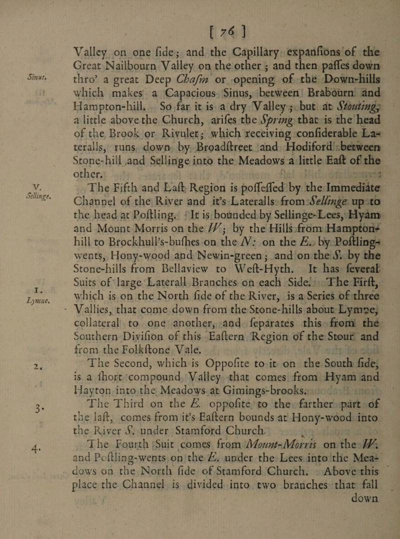 Sinus. V. Sellings. I. Lymne. 2. 3* 4- [7^] Valley on one fide; and the Capillary expanfions of the Great Nailbourn Valley on the other ; and then pafles down thro5 a great Deep Chafm or opening of the Down-hills which makes a Capacious Sinus, between Brabourn and Hampton-hill. So far it is a dry Valley; but at Stouting, a little above the Church, arifes the Spring that is the head of the Brook or Rivulet; which receiving confiderable La¬ teral Is, runs down by Broadftreet and Hodiford between Stone-hill and Sellinge into the Meadows a little Eaft of the other. The Fifth and Laft Region is poffefled by the Immediate Channel of the River and it’s Lateralis from Sellinge up to the head at Poftling. It is bounded by Sellinge-Lees, Hyam and Mount Morris on the IV; by the Hills from Hampton- hill to Brockhull’s-bufhes on the N: on the £. by Poftling- wents, Hony-wood and Newin-green; and on the S. by the Stone-hills from Bellaview to Weft-Hyth. It has feveral Suits of large Laterall Branches on each Side. The Firft, which is on the North fide of the River, is a Series of three Vallies, that come down from the Stone-hills about Lymse, collateral to one another, and feparates this from the Southern Divifion of this Eaftern Region of the Stour and from the Folkftone Vale. The Second, which is Oppofite to it on the South fide, is a ihort compound Valley that comes from Hyam and Hayton into the Meadows at Gimings-brooks. The Third on the E. oppofite to the farther part of the laft, comes from it’s Eaftern bounds at Hony-wood into the River S. under Stamford Church, The Fourth Suit comes from Mount-Morris on the IV. ' < and Poftling-wents on the E. under the Lees into the Mea- O dows on the North fide of- Stamford Church. Above this place the Channel is divided into two branches that fall down