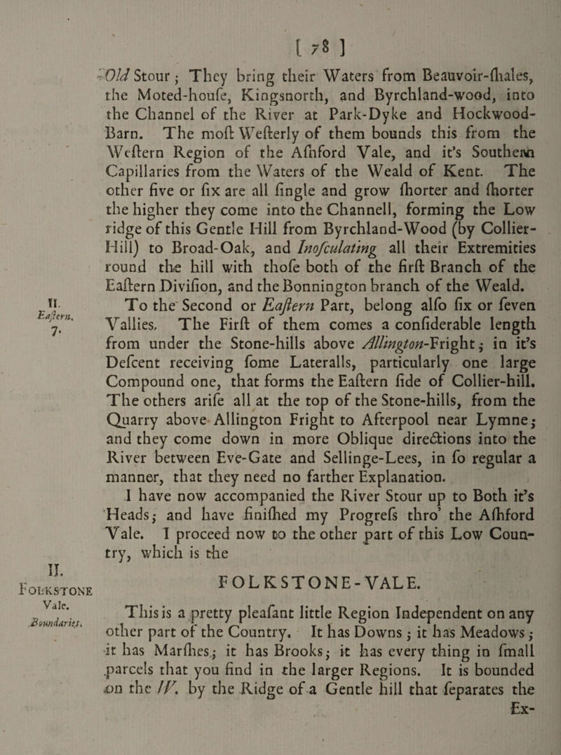 TI. Eaftern. 7« II. FOLKSTONE Vale. ,Boundaries. \ ] -Old Stour j They bring their Waters from Beauvoir-fhales, the Moted-houfe, Kingsnorth, and Byrchland-wood, into the Channel of the River at Park-Dyke and Hockwood- Barn. The moll Wefterly of them bounds this from the Wtftern Region of the Afnford Vale, and it’s Southern Capillaries from the Waters of the Weald of Kent. The other five or fix are all fingle and grow fhorter and (horter the higher they come into the Channell, forming the Low ridge of this Gentle Hill from Byrchland-Wood (by Collier- Hill) to Broad-Oak, and Inofculatmg all their Extremities round the hill with thofe both of the firft Branch of the Eaftern Divifion, and the Bonnington branch of the Weald. To the Second or Eaftern Part, belong alfo fix or feven Tallies, The Firft of them comes a confiderable length from under the Stone-hills above Allington-Fright,- in it’s Defcent receiving fome Lateralis, particularly one large Compound one, that forms the Eaftern fide of Collier-hill. The others arife all at the top of the Stone-hills, from the Quarry above Allington Fright to Afterpool near Lymne; and they come down in more Oblique dire&ions into the River between Eve-Gate and Sellinge-Lees, in fo regular a manner, that they need no farther Explanation. I have now accompanied the River Stour up to Both it’s Heads,- and have finifhed my Progrefs thro’ the Afhford Vale. I proceed now to the other part of this Low Coun¬ try, which is the FOLKSTONE-VALE. This is a pretty pleafant little Region Independent on any other part of the Country, It has Downs $ it has Meadows,- •it has Marfhes,,- it has Brooks- it has every thing in fmall .parcels that you find in the larger Regions. It is bounded £>n the IF. by the Ridge of a Gentle hill that feparates the Ex-