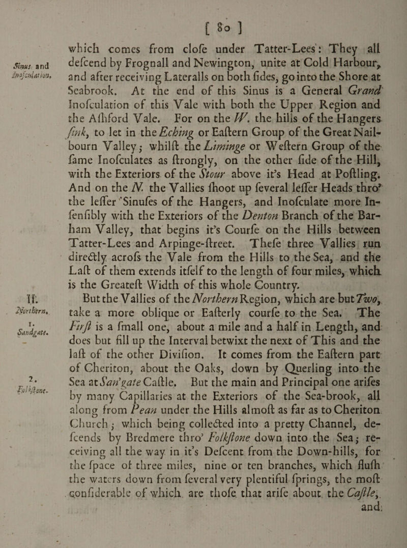 Sinus and Imjcfflatm, II: 2fmbirnt i. Sdndgate* 2. [ 8° ] which comes from clofe under Tatter-Lees: They all defcend by Frognall and Newington, unite at Cold Harbour* and after receiving Lateralis on both fides, go into the Shore at Seabrook. At the end of this Sinus is a General Grand Inofculation of this Vale with both the Upper Region and the Alhford Vale. For on the W. the hills of the Hangers fmky to let in thzEching orEaftern Group of the Great Nail- bourn Valley,- whilft the Lim'mge or Weftern Group of the fame Inofculates as ftrongly, on the other fide of the Hill, with the Exteriors of the Stour above it’s Head at Poftling. And on the N the Vallies Ihoot up feveral leffer Heads thro’ the leffer'* Si nufes of the Hangers, and Inofculate more In- fenfibly with the Exteriors of the Dentonbranch of the Bar¬ ham Valley, that begins it’s Courfe on the Hills between Tatter-Lees and Arpinge-ftreet. Thefe three Vallies run diredtly acrofs the Vale from the Hills to the Sea, and the Lafl: of them extends itfelf to the length of four miles, which is the Greateft Width of this whole Country. But the Vallies of the Northern Region, which are but7zew, take a more oblique or Eafterly courfe to the Sea. The Fuji is a fmall one, about a mile and a half in Length, and does but fill up the Interval betwixt the next of This and the lafl: of the other Divifion. It comes from the Eaftern part of Cheriton, about the Oaks, down by Querling into the Sea attSWgtfteCaftle. But the main and Principal one arifes by many Capillaries at the Exteriors of the Sea-brook, all along from Fean under the Hills alrnoft as far as to Cheriton Church ; which being collected into a pretty Channel, de¬ fee nds by Brcdmere thro5 Folkftone down into the Sea,* re¬ ceiving all the way in it’s Defcent from the Down-hills, for the fpace of three miles, nine or ten branches, which flufh the waters down from feveral very plentiful fprings, the mofl . Qonfiderable of which, are thofe that arife about the Cajlley, and: