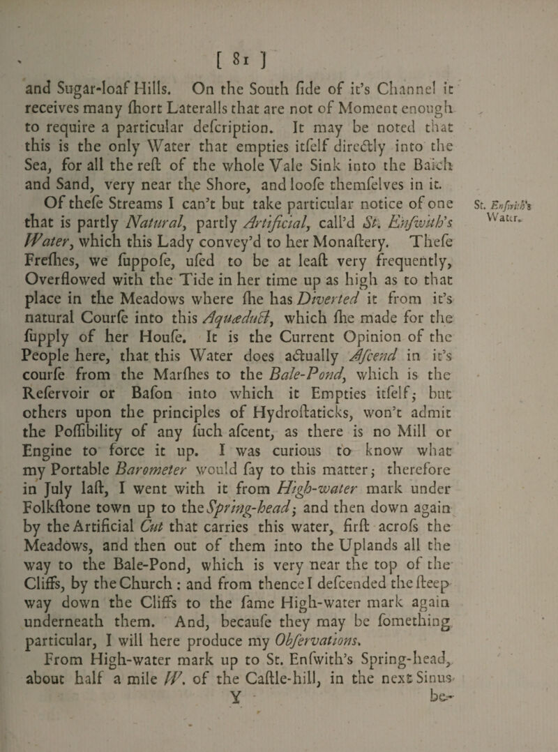and Sugar-loaf Hills. On the South fide of it’s Channel it receives many fhort Lateralis that are not of Moment enough to require a particular defcription. It may be noted that this is the only Water that empties itfelf diredfly into the Sea, for all the reft of the whole Vale Sink into the Bakh and Sand, very near the Shore, andloofe themfelves in it. Of thefe Streams I can’t but take particular notice of one that is partly Natural, partly Artificial, call’d Si. Ehfivittis Water, which this Lady convey’d to her Monaftery. Thefe Frefhes, we fuppofe, ufed to be at lead very frequently, Overflowed with the Tide in her time up as high as to that place in the Meadows where fhe has Diverted it from it’s natural Courfe into this AqittfduB, which fhe made for the fupply of her Houfe. It is the Current Opinion of the People here, that this Water does actually Afcend in it’s courfe from the Marfhes to the Bale-Pond\ which is the Refervoir or Bafon into which it Empties itfelf- but others upon the principles of Hydroftaticks, won’t admit the Poflibility of any fuch afcent, as there is no Mill or Engine to force it up. I was curious to know what my Portable Barometer would fay to this matter 5 therefore in July laft, I went with it from High-water mark under Folkftone town up to thz Spring-head and then down again by the Artificial Cut that carries this water, firft acrofs the Meadows, and then out of them into the Uplands all the way to the Bale-Pond, which is very near the top of the Cliffs, by the Church : and from thence I defcended the fteep way down the Cliffs to the fame High-water mark again underneath them. And, becaufe they may be fomething particular, I will here produce my Ohfervations. From High-water mark up to St. Enfwith’s Spring-head, about half a mile J4\ of the Caftle-hill, in the next Sinus- Y - be¬ st. Enfmitfi Water* r