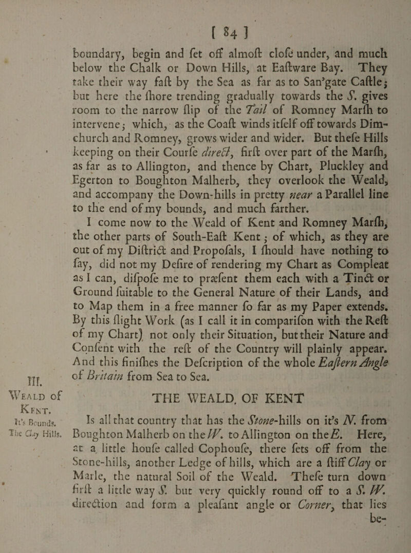 Weald of Kent. it’s Bounds. The Clay Hills. ( 84 ] boundary, begin and fet off almoft clofe under, and much below the Chalk or Down Hills, at Eaftware Bay. They take their way faft by the Sea as far as to San’gate Caftlej but here the fhore trending gradually towards the S. gives room to the narrow flip of the Tail of Romney Marlh to intervene,- which, as the Coaft winds itfelf off towards Dim- church and Romney, grows wider and wider. But thefe Hills keeping on their Courfe direB, firft over part of the Marfh, as far as to Aliington, and thence by Chart, Pluckley and Egerton to Bough ton Malherb, they overlook the Weald, and accompany the Down-hills in pretty near a Parallel line to the end of my bounds, and much farther. I come now to the Weald of Kent and Romney Marfh, the other parts of South-Eaft Kent ,* of which, as they are out of my Diftrid: and Propofals, I fhould have nothing to fay, did not my Defire of rendering my Chart as Compleat as I can, difpofe me to praffent them each with a Tind: or Ground fuitable to the General Nature of their Lands, and to Map them in a free manner fo far as my Paper extends. By this flight Work (ns I call it in comparifon with the Reft of my Chart) not only their Situation, but their Nature and Content with the reft of the Country will plainly appear. And this finifhes the Defcription of the whole Eajlern/Ingle of Bt dta'in from Sea to Sea. « > THE WEALD, OF KENT Is all that country that has the Stone-hills on it’s N. from Boughton Malherb on the IF. to Aliington on the A). Here, at a little houfe called Cophoufe, there fets off from the Stone-hills, another Ledge of hills, which are a ftiff Clay or Marie, the natural Soil of the Weald. Thefe turn down firft a little way S. but very quickly round off to a S'. IV. dircdion and form a pleafanc angle or Comer, that lies