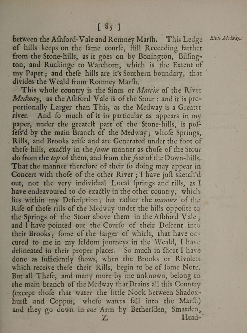 between the Afhford-Vale and Romney Marfh. This Ledge of hills keeps on the fame courfe, ftiil Receeding farther from the Stone-hills, as it goes on by Bonington, Billing- ton, and Ruckinge to Warehorn, which is the Extent of . my Paper ; and thefe hills are it’s Southern boundary, that divides the Weald from Romney Marfh. This whole country is the Sinus or Matrix of the River 4 Medway, as the Afhford Vale is of the Stour: and it is pro¬ portionally Larger than This, as the Medway is a Greater river. And fo much of it in particular as appears in my paper, under the greateft part of the Stone-hills, is pof- fefs’d by the main Branch of the Medway; whole Springs, Rills, and Brooks arife and are Generated under the foot of thefe hills, exactly in the fame manner as thofe of the Stour do from the top of them, and from thz foot of the Down-hills. That the manner therefore of their fo doing may appear in Concert with thofe of the other River ,• I have juft sketch'd out, not the very individual Local fprings and rills, as I have endeavoured to do cxadtly in the other country, which lies within my Defcription ,* but rather the manner of the Rife of thefe rills of the Medway under the hills oppolite to the Springs of the Stour above them in the Afhford Vale 5 and 1 have pointed out the Courfe of their Defcent into their Brooks,- fome of the larger of which, that have oc- cured to me in my feldom journeys in the Weald, I have delineated in their proper places. So much in fhort I have done as fufficiently fhows, when the Brooks or Rivulets which receive thefe their Rills, begin to be of fome Note, But all Thefe, and many more by me unknown, belong to the main branch of the Medway that Drains all this Country (except thofe that water the little Nook between Shadox- hurft and Coppus, whofe waters fall into the Marfh) and they go down in one Arm by Betherfden, Smarden, Z Head-’ Rivlr Mccimy* \ \ i