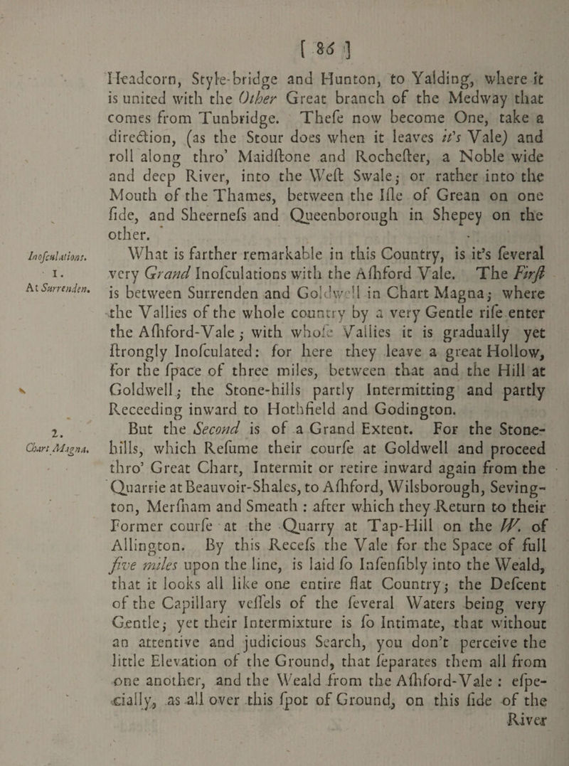 InofcaLitions. I. At Surrender?, * ' > 2. ChartAlign a. [ ] Headcorn, Style-bridge and Hunton, to Yaiding, where it is united with the Other Great branch of the Medway that comes from Tunbridge. Thefe now become One, take a direction, (as the Stour does when it leaves it's Vale) and roll along thro’ Maidftone and Rochefter, a Noble wide and deep River, into the Weft Swale • or rather into the Mouth of the Thames, between the Hie of Grean on one fide, and Sheernefs and Queen bo rough in Shepey on the other. What is farther remarkable in this Country, is it’s feveral very Grand Inofculations with the Afhford Vale. The Firjl is between Surrenden and Goldwell in Chart Magna,- where the Vallies of the whole country by a very Gentle rife enter the Afhford-Vale; with whole Vallies it is gradually yet ftrongly Inofculated: for here they leave a great Hollow, for the fpace of three miles, between that and the Hill at Goldwell - the Stone-hills partly Intermitting and partly Receeding inward to Hothfield and Codington. But the Second is of a Grand Extent. For the Stone- hills, which Refume their courfe at Goldwell and proceed thro’ Great Chart, Intermit or retire inward again from the Quarrie atBeauvoir-Shales, to Afhford, Wilsborough, Seving- ton, Merfham and Smeath : after which they-Return to their Former courfe at the Quarry at Tap-Hill on the W, of Allingfon. By this Recefs the Vale for the Space of full five miles upon the line, is laid fo Infenfibly into the Weald, that it looks all like one entire flat Country; the Defcent of the Capillary veflels of the feveral Waters being very Gentle; yet their Intermixture is fo Intimate, that without an attentive and judicious Search, you don’t perceive the little Elevation of the Ground, that feparates them all from one another, and the Weald from the Afhford-Vale : espe¬ cially, as all over this fpor of Ground, on this fide of the River v — i