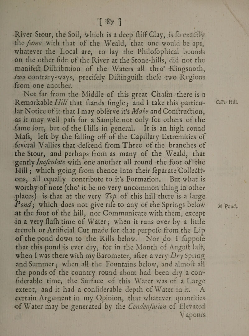 [ «> ] , I River Stour, the Soil, which is a deep ftifF Clay, is fo exactly the fame with that of the Weald, that one would be apt, whatever the Local are, to lay the Philofophicai bounds on the other fide of the River at the Stone-hills, did not the manifeft Diftribution of the Waters all thro5 Kingsnoth, ■ two contrary-ways, precifely Diftinguifh thefe two Regions from one another. Not far from the Middle of this great Chaftn there is a Remarkable Hill that ftands fingle ^ and I take this partial- Hill, lar Notice of it that I may obferve it's Make and Conftrudtion, as it may well pafs for a Sample not only for others of the Lame lore, but of the Hills in general. It is an high round Mafs, left by the falling off of the Capillary Extremities of feveral Vallies that defeend from Three of the branches of the Stour, and perhaps from as many of the Weald, that gently Inofculate with one another all round the foot of the Hill j which going from thence into their feparate Collecti¬ ons, all equally contribute to it’s Formation. But what is worthy of note (tho3 it be no very uncommon thing in other places) is that at the very Top of this hill there is a large Pondj which does not give rife to any of the Springs below ^ Pond, -at the foot of the hill, nor Communicate with them, except in a very flufh time of Water,* when it runs over by a little trench or Artificial Cut made for that purpofe from the Lip of the pond down to the Rills below. Nor do I fuppofe that this pond is ever dry, for in the Month of Auguft laid, when I was there with my Barometer, after a very Dry Spring and Summer,* when all the Fountains below, and a 1 mo ft all the ponds of the country round about had been dry a con- •fiderable time, the Surface of this Water was of a Large extent, and it had a confiderable depth of Water in it. A certain Argument in my Opinion, that whatever quantities of Water may be generated by the Condenfation of Elevated Vapours