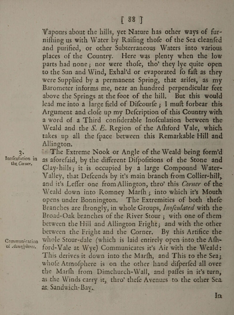 3*. Inofcuhtion in the. Corner„ Communication ot sSimofpheres. [ 88 J Vapours about the hills, yet Nature has other ways of fur- nifhing us with Water by Railing thofe of the Sea cleanfed and purified, or other Subterraneous Waters into various places of the Country. Here was plenty when the low parts had none; nor were thofe, tho’ they lye quite open to the Sun and Wind, Exhal’d or evaporated fo faft as they were Supplied by a permanent Spring, that arifes, as my Barometer informs me, near an hundred perpendicular feet above the Springs at the foot of the hill. But this would lead me into a large field of Difcourfe ; I mud forbear this Argument and clofe up my Defcription of this Country with a word of a Third confiderabie Inofculation between the Weald and the S. E. Region of the Afhford Vale, which takes up all the fpace between this Remarkable Hill and Allington. ' • The Extreme Nook or Angle of the Weald being form’d as aforefaid, by the different Difpofitions of the Stone and Clay-hills; it is occupied by a large Compound Water- Valley, that Defcends by it’s main branch from Collier-hill,, and it’s Leffer one from Allington, thro’ this Corner of the Weald down into Romney Marfh ; into which it’s Mouth opens under Bonnington. The Extremities of both thefe Branches are ftrongly, in whole Groups, Inofculated with the Broad-Oak branches of the River Stour ; with one of them between the Hill and Allington Fright; and with the other between the Fright and the Corner. By this Artifice the whole Stour-dale (which is laid entirely open into the Afh¬ ford-Vale at Wye) Communicates it’s Air with the Weald: This derives it down into the Marfh, and This to the Sea; whole Atmofphere is on the other hand difperfed all over the Marfh from Dimchurch-Wall, and pafles in it’s turn, as the Winds carry it, thro’ thefe Avenues to the other Sea at. Sandwich*Bay.. la