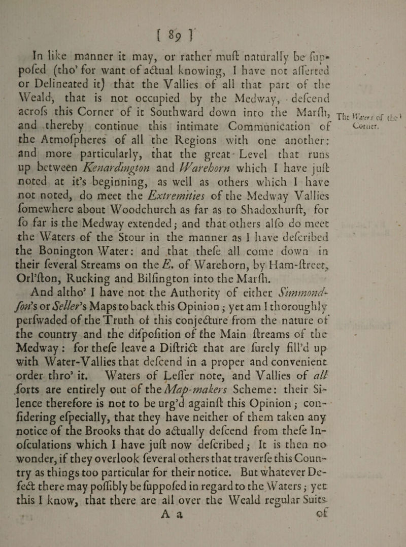 In like manner it may, or rather mud naturally be fup- pofed (tho’ for want of actual knowing, I have not aflferted or Delineated it) that the Vallies of all that part of the Weald, that is not occupied by the Medway, • defeend acrofs this Corner of it Southward down into the Marfh, Th, and thereby continue this intimate Communication of the Atmofpheres of all the Regions with one another; and more particularly, that the great Level that runs up between Kenardington and IVare horn which I have juft noted at it’s beginning, as well as others which I have not noted, do meet the Extremities of the Medway Vallies fomewhere about Woodchurch as far as to Shadoxhurft, for fo far is the Medway extended; and that others alfo do meet the Waters of the Stour in the manner as 1 have deferibed the Bonington Water: and that thefe all come down in their feveral Streams on the E, of Warehorn, by Ham-ftreet* Orl’fton, Rucking and Bilfington into the Marfh. And altho’ I have not the Authority of cither Simmon d- foils or Seller's Maps to back this Opinion; yet am I thoroughly perfwaded of the Truth of this conjedure from the nature of the country and the difpofition of the Main ftreams of the Medway : for thefe leave a Diftrid that are furely fill’d up with Water-Vallies that defeend in a proper and convenient order thro5 it. Waters of Lefler note, and Vallies of all .forts are entirely out of the Map'makers Scheme: their Si¬ lence therefore is not to be urg’d againft this Opinion ,* con- fidering efpecially, that they have neither of them taken any notice of the Brooks that do adually defeend from thefe In- ofculations which I have juft now deferibed; It is then no wonder, if they overlook feveral others that traverfe this Coun¬ try as things too particular for their notice. But whatever De- fed there may poftibly be fuppofed in regard to the Waters; yet this I know, that there are ail over the Weald regular Suits A a of of d Corner.