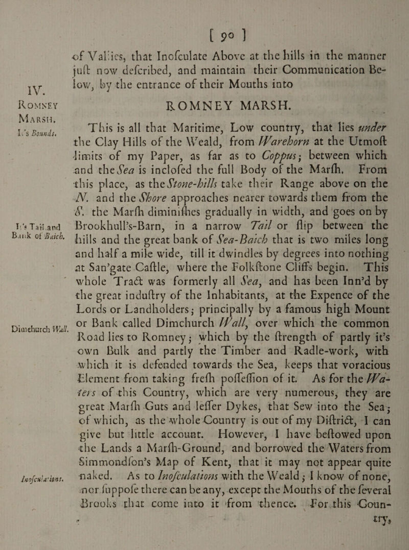 IV. Romney Marsh. It's Bounds. I '? TaW and Bank of Snick. Dim church WJl. laofotU'itns. [ 9° 1 of Vallies, that Inofculate Above at the hills in the manner juft now described, and maintain their Communication Be¬ low, by the entrance of their Mouths into ROMNEY MARSH. This is all that Maritime, Low country, that lies under the Clay Hills of the Weald, from Warehorn at the Utmoft limits of my Paper, as far as to Coppus; between which .and the Sea is inclofed the full Body of the Marfh. From this place, as tht Stone-hills take their Range above on the N. and the Shore approaches nearer towards them from the S. the Mar fit diminifhes gradually in width, and goes on by Brookhull’s-Barn, in a narrow Tail or flip between the hills and the great bank of Sea-Baich that is two miles long and half a mile wide, till it dwindles by degrees into nothing at San’gate Caftle, where the Folkftone Cliffs begin. This whole Trad was formerly all Sea, and has been Inn’d by the great induftry of the Inhabitants, at the Expence of the Lords or Landholders; principally by a famous high Mount or Bank called Dimchurch Wall, over which the common Road lies to Romney; which by the ftrength of partly it’s own Bulk and partly the Timber and Radle-work, with which it is defended towards the Sea, keeps that voracious Element from taking frefh poffeflion of it. As for tht Wa¬ ters of this Country, which are very numerous, they are great Marfh Guts and lefler Dykes, that Sew into the Sea,* of which, as the whole Country is out of my Diftrid, I can give but little account. However, I have beftowed upon the Lands a Marfh-Ground, and borrowed the Waters from Simmondfon’s Map of Kent, that it may not appear quite •naked. As to Inofculatiom with the Weald ,* I know of none, nor fuppole there can be any, except the Mouths of the feveral •Brooks that come into it -from thence. For this Conn- \ - * try,