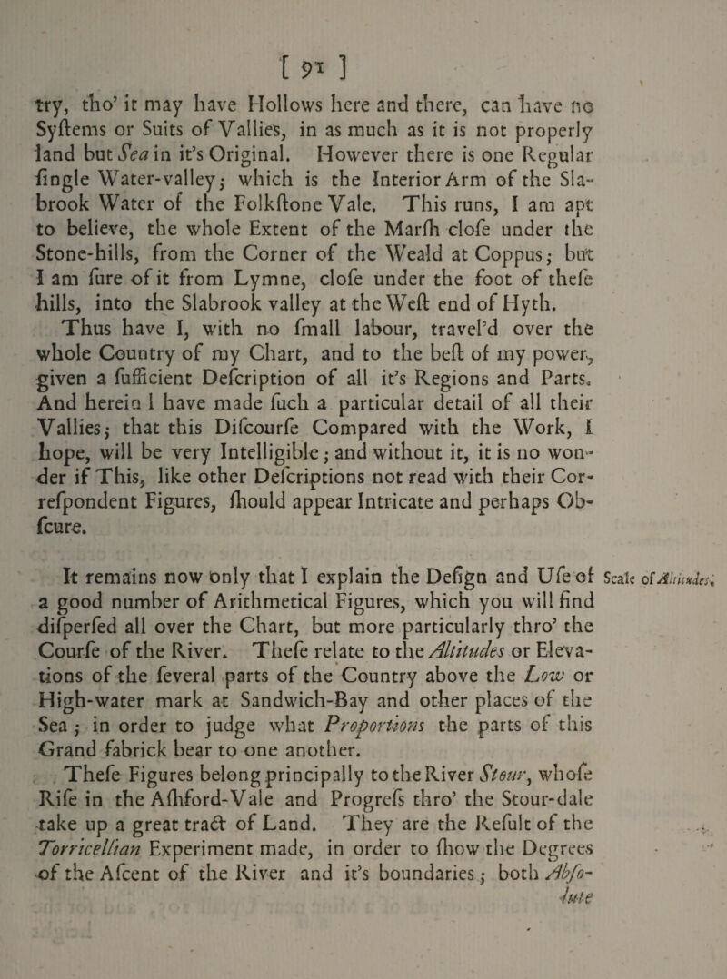 191 ] try, tho5 it may have Hollows here and there, can have no Syftems or Suits of Vallies, in as much as it is not properly land but Seam it5s Original. However there is one Regular fingle Water-valley; which is the Interior Arm of the Sla- brook Water of the Folkftone Vale. This runs, I am apt to believe, the whole Extent of the Marfh clofe under the Stone-hills, from the Corner of the Weald at Coppus; but I am fure of it from Lymne, clofe under the foot of thefe hills, into the Slabrook valley at the Weft end of Hyth. Thus have I, with no fmall labour, travel’d over the whole Country of my Chart, and to the beft of my power, given a fufficient Description of all it5s Regions and Parts, And herein l have made fuch a particular detail of all their Vallies5 that this Difcourfe Compared with the Work, 1 hope, will be very Intelligible; and without it, it is no won ¬ der if This, like other Defcriptions not read with their Cor- refpondent Figures, fliould appear Intricate and perhaps Ob- feure. It remains now only that I explain the Defign and Ufecf Scale ot Altitudes; a good number of Arithmetical Figures, which you will find difperfed all over the Chart, but more particularly thro5 the Courfe of the River* Thefe relate to the Altitudes or Eleva¬ tions of the feveral parts of the Country above the Low or High-water mark at Sandwich-Bay and other places of the Sea ; in order to judge what Proportions the parts of this Grand fabrick bear to one another. Thefe Figures belong principally to the River Stour, whole Rife in the Afhford-Vale and Progrefs thro5 the Stour-dale take up a great trad of Land. They are the Refult of the Torricellian Experiment made, in order to fliow the Degrees of the Afcent of the River and it’s boundaries; both Abfo- jute