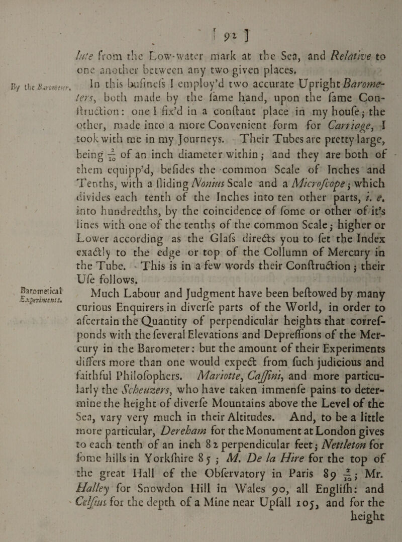 J>y the B«romcHt\ X y Sarometical Experiments* hue From the Low*water mark at the Sea, and Relative to one another between any two given places. in this bu fine (s I employ’d two accurate Upright Barome¬ ters, both made by the lame hand, upon the fame Con- ftrudtion: one 1 fix’d in a conftant place in myhoufe* the other, made into a more Convenient form for Carriage, l took with me in my Journeys. Their Tubes are pretty large, being ~ of an inch diameter within; and they are both of * them equipp’d, befides the common Scale of Inches and Tenths, with a Hiding Nonius Scale and a Microfcope ; which divides each tenth of the Inches into ten other parts, /. e. into hundredths, by the coincidence of fome or other of it’s lines with one of the tenths of the common Scale; higher or Lower according as the Glafs directs you to let the Index exactly to the edge or top of the Collumn of Mercury in the Tube. This is in a few words their Conftrudlion ; their Ufe follows. Much Labour and Judgment have been bellowed by many curious Enquirers in diverfe parts of the World, in order to afeertain the Quantity of perpendicular heights that corref- ponds with thefeveral Elevations and Depreffions of the Mer¬ cury in the Barometer: but the amount of their Experiments differs more than one would expedl from fuch judicious and faithful Philofophers. Mariotte, CaJJini, and more particu¬ larly the Scheuzers, who have taken immenfe pains to deter¬ mine the height of diverfe Mountains above the Level of the Sea, vary very much in their Altitudes. And, to be a little more particular, Dereham for the Monument at London gives to each tenth of an inch 82 perpendicular feet; Nettleton for fome hills in Yorkfnire 85 ; M, De la Hire for the top of the great Hall of the Obfervatory in Paris 89 ~ ; Mr. Halley for Snowdon Hill in Wales 90, all Englifh: and Celfiui for the depth of a Mine near Upfall ioj, and for the height