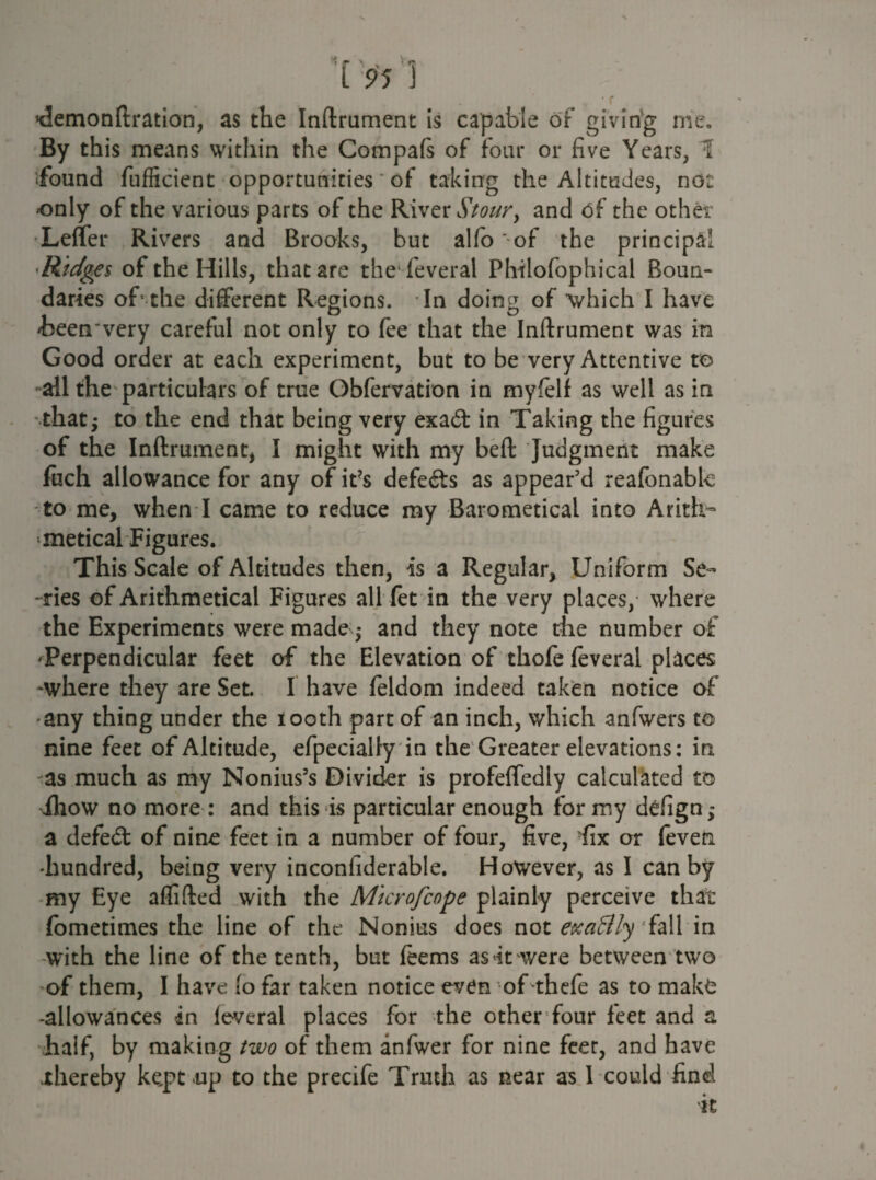 ’demonftration, as the Inftrument is capable of giving me. By this means within the Compafs of four or five Years, 1 found fufficient opportunities * of taking the Altitudes, no: -only of the various parts of the River Stour, and of the other Leffer Rivers and Brooks, but alfo of the principal Ridges of the Hills, that are the feveral Philofophical Boun¬ daries of* the different Regions. In doing of 'which I have /been very careful not only to fee that the Inftrument was in Good order at each experiment, but to be very Attentive to ail the particulars of true Obfervation in myfielf as well as in that; to the end that being very exadt in Taking the figures of the Inftrument, I might with my beft Judgment make fuch allowance for any of it?s defeats as appear’d reafonabk to me, when I came to reduce my BarometicaL into Arith¬ metical Figures. This Scale of Altitudes then, is a Regular, Uniform Se¬ ries of Arithmetical Figures all fet in the very places, where the Experiments were made ,* and they note the number of ^Perpendicular feet of the Elevation of thofe feveral places -where they are Set. I have feldom indeed taken notice of •any thing under the iooth part of an inch, which anfwers to nine feet of Altitude, efpecially in the Greater elevations: in as much as my Nonius’s Divider is profeffedly calculated to iliow no more : and this is particular enough for my defign; a defedt of nine feet in a number of four, five, fix or feven hundred, being very inconfiderable. However, as I can by my Eye aflifted with the Microfcope plainly perceive that (bmetimes the line of the Nonius does not e&caBly 'fall in with the line of the tenth, but feems as it were between two of them, I have io far taken notice even of thefe as to mal;£ •allowances in feveral places for the other four feet and a half, by making two of them anfwer for nine feer, and have