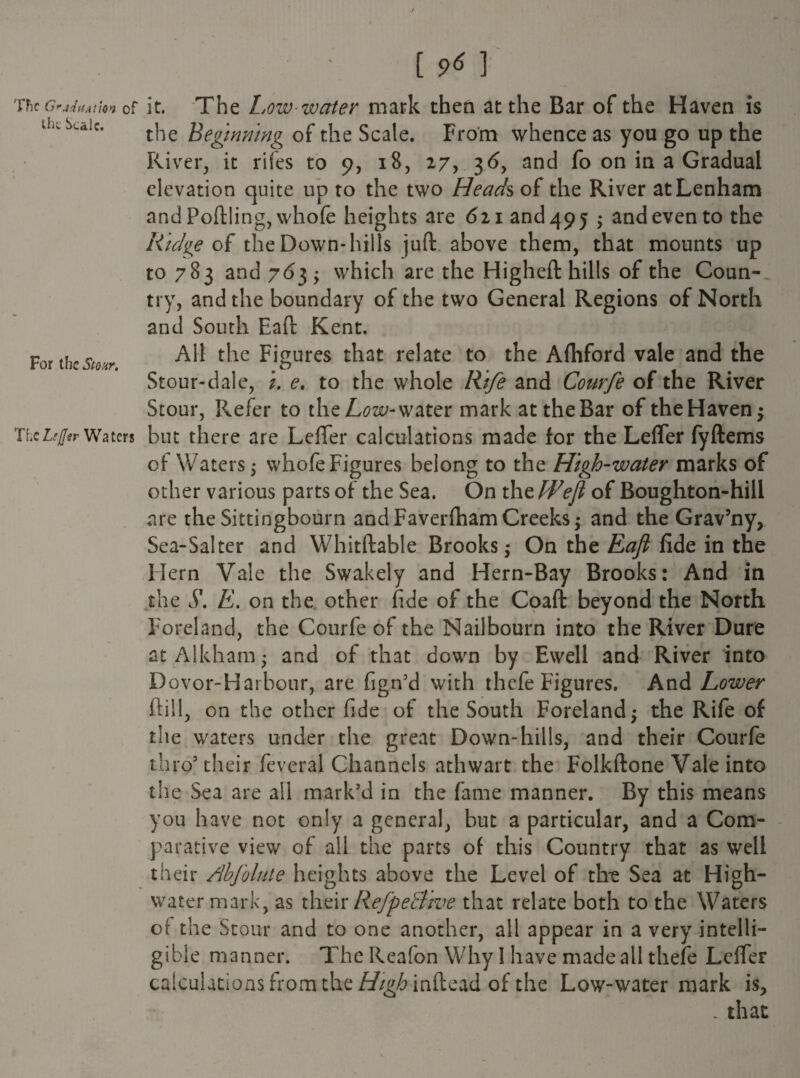 TFic G^jf{t(Atlon of Uic Scale. For the Stour. TheLeJJer Waters [96] it. The Low-water mark then at the Bar of the Haven is the Beginning of the Scale. From whence as you go up the River, it riles to 9, 18, 27, 3<5, and fo on in a Gradual elevation quite up to the two Heads of the River atLenham and Poftling, whole heights are 6 21 and 49 5 ; and even to the Ridge of the Down-hills juft above them, that mounts up to 783 and 763 ; which are the Higheft hills of the Coun¬ try, and the boundary of the two General Regions of North and South Eaft Kent. All the Figures that relate to the Aftiford vale and the Stour-dale, i. e. to the whole Rife and Courfe of the River Stour, Refer to the Low-water mark attheBar of theHavenj but there are Lefler calculations made for the Lefler fyftems of Waters; whofe Figures belong to the High-water marks of other various parts of the Sea. On the Weji of Boughton-hill are the Sittingbourn and FaverfhamCreeks; and the Grav’ny, Sea-Salter and Whitftable Brooks; On the Eaft fide in the Hern Vale the Swakely and Hern-Bay Brooks: And in the S. E. on the other fide of the Coaft beyond the North Foreland, the Courfe of the Nail bourn into the River Dure at Alkham; and of that down by Ewell and River into Dovor-Harbour, are fign’d with thefe Figures. And Lower ft ill, on the other fide of the South Foreland; the Rife of the waters under the great Down-hills, and their Courfe thro3 their feveral Channels athwart the Folkftone Vale into the Sea are all mark'd in the fame manner. By this means you have not only a general, but a particular, and a Com¬ parative view of all the parts of this Country that as well their Ahfolute heights above the Level of the Sea at High- water mark, as their RefpeBwe that relate both to the Waters of the Stour and to one another, all appear in a very intelli¬ gible manner. The Reafon Why I have made all thefe Lefler calculations from the///g^inftead of the Low-watermark is* . that