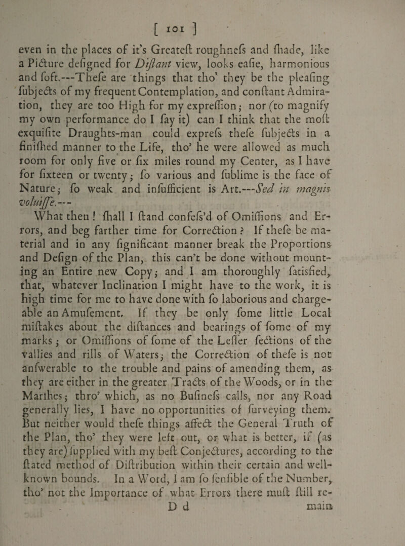 [ IOI ] - even in the places of it’s Greatefl roughnefs and (hade, like a Picture defigned for Diftant view, looks eafie, harmonious and foft,—Thefe are things that tho’ they be the pleafing fubjeCts of my frequent Contemplation, and conftant Admira¬ tion, they are too High for my expreffion; nor (to magnify my own performance do I fay it) can I think that the mod exquifite Draughts-man could exprefs thefe fubjeCts in a finifhed manner to the Life, tho’ he were allowed as much room for only five or fix miles round my Center, as I have for fixteen or twenty • fo various and fublime is the face of Nature- fo weak and infufficient is Art.—Sed in magms voluijfe What then ! fliall I ftand confefs’d of Omiffions and Er¬ rors, and beg farther time for Correction ? If thefe be ma¬ terial and in any fignificant manner break the Proportions and Defign of the Plan, this can’t be done without mount¬ ing an Entire new Copy; and I am thoroughly fatisfied, that, whatever Inclination I might have to the work, it is high time for me to have done with fo laborious and charge¬ able an Amufementr If they be only fome little Local miftakes about the distances and bearings of fome of my marks; or Omiffions of fome of the Ldfer feCtions of the vallies and rills of Waters; the Correction of thefe is not anfwerable to the trouble and pains of amending them, as they are either in the greater TraCts of the Woods, or in the Marihes; thro’ which, as no Bufinefs calls, nor any Road generally lies, I have no opportunities of furveying them. But neither would thefe things affeCt the General Truth of the Plan, tho’ they were left out, or what is better, if (as they are)iupplied with my beft Conjectures, according to the flated method of Diftribution within their certain and well- known bounds. In a Word, I am fo (enfible of the Number, tho’ not the Importance of what Errors there mu ft (till re- D d main