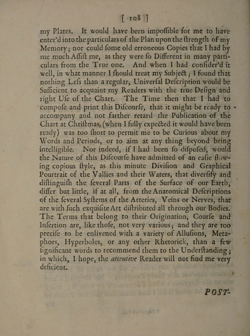 '[ * my Plates. It would have been impoflible for me to have enter’d into the particulars of the Plan upon the ftrength of my Memory; nor could fome old erroneous Copies that I had by me much Aflifl: me, as they were fo Different in many parti¬ culars from the True one. And when I had confider’d it well, in what manner I fhould treat my Subject; I found that nothing Lefs than a regular, Univerfal Defcription would be Sufficient to acquaint my Readers with the true Defign and right Ufe of the Chart. The Time then that I had to compofe and print this Difcourfe, that it might be ready to * accompany and not farther retard the Publication of the Chart at Chriftmas, (when I fully expelled it would have been ready) was too fhort to permit me to be Curious about my Words and Periods, or to aim at any thing beyond being intelligible. Nor indeed, if I had been fo difpofed, would the Nature of this Difcourfe have admitted of an eafie flow¬ ing copious ftyle, as this minute Divifion and Graphical Pourtrait of the Vallies and their Waters, that diverfify and diftinguifh the feveral Parts of the Surface of our Earth, differ but little, if at all, from the Anatomical Defcriptions of the feveral Syftems of the Arteries, Veins or Nerves, that are with fuch exquifiteArt diftributed all through our Bodies. The Terms that belong to their Origination, Courfe and Infertion are, like thofe, not very various; and they are too precife to be enlivened with a variety of Allufions, Meta¬ phors, Hyperboles, or any other Rhetorick, than a few fignificant words to recommend them to the Underftanding; in which, I hope, the attentive Reader will not find me very deficient. POST-